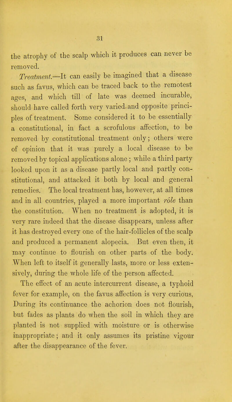 the atrophy of the scalp which it produces can never be removed. Treatment—It can easily be imagined that a disease such as favus, which can be traced back to the remotest ages, and which till of late was deemed incurable, should have called forth very varied, and opposite princi- ples of treatment. Some considered it to be essentially a constitutional, in fact a scrofulous affection, to be removed by constitutional treatment only; others were of opinion that it was purely a local disease to be removed by topical applications alone; while a third party looked upon it as a disease partly local and partly con- stitutional, and attacked it both by local and general remedies. The local treatment has, however, at all times and in all countries, played a more important role than the constitution. When no treatment is adopted, it is very rare indeed that the disease disappears, unless after it has destroyed every one of the hair-follicles of the scalp and produced a permanent alopecia. But even then, it may continue to flourish on other parts of the body. When left to itself it generally lasts, more or less exten- sively, during the whole life of the person affected. The effect of an acute intercurrent disease, a typhoid fever for example, on the favus affection is very curious. During its continuance the achorion does not flourish, but fades as plants do when the soil in which they are planted is not supplied with moisture or is otherwise inappropriate; and it only assumes its pristine vigour after the disappearance of the fever.