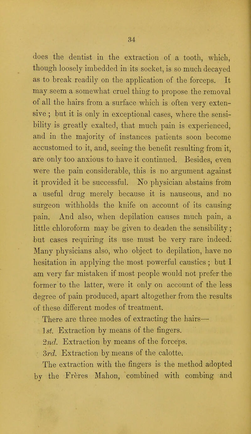 does the dentist in the extraction of a tooth, which, though loosely imbedded in its socket, is so much decayed as to break readily on the application of the forceps. It may seem a somewhat cruel thing to propose the removal of all the hairs from a surface which is often very exten- sive ; but it is only in exceptional cases, where the sensi- bility is greatly exalted, that much pain is experienced, and in the majority of instances patients soon become accustomed to it, and, seeing the benefit resulting from it, are only too anxious to have it continued. Besides, even were the pain considerable, this is no argument against it provided it be successful. No physician abstains from a useful drug merely because it is nauseous, and no surgeon withholds the knife on account of its causing pain. And also, when depilation causes much pain, a little chloroform may be given to deaden the sensibility; •but cases requiring its use must be very rare indeed. Many physicians also, who object to depilation, have no hesitation in applying the most powerful caustics ; but I am very far mistaken if most people would not prefer the former to the latter, were it only on account of the less degree of pain produced, apart altogether from the results of these different modes of treatment. There are three modes of extracting the hairs— 1 st. Extraction by means of the fingers. 2nd, Extraction by means of the forceps. 3rd. Extraction by means of the calotte. The extraction with the fingers is the method adopted by the Fre'res Mahon, combined with combing and