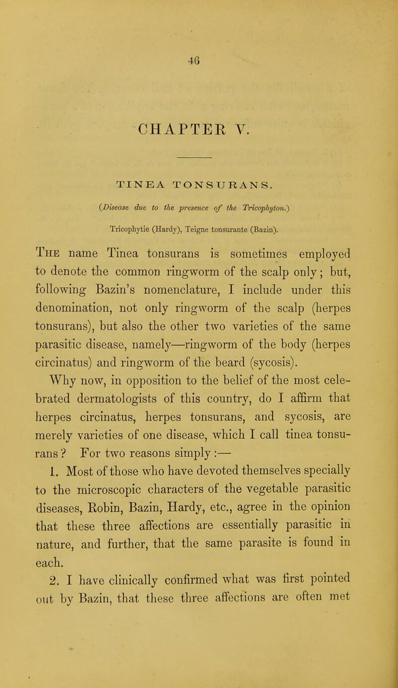 CHAPTER V. TINEA TONSURANS. (Disease due to the presence of the Tricophyton.') Tricophytie (Hardy), Teigne tonsurante (Bazin). The name Tinea tonsurans is sometimes employed to denote the common ringworm of the scalp only; but, following Bazin's nomenclature, I include under this denomination, not only ringworm of the scalp (herpes tonsurans), but also the other two varieties of the same parasitic disease, namely—ringworm of the body (herpes circinatus) and ringworm of the beard (sycosis). Why now, in opposition to the belief of the most cele- brated dermatologists of this country, do I affirm that herpes circinatus, herpes tonsurans, and sycosis, are merely varieties of one disease, which I call tinea tonsu- rans ? For two reasons simply :— 1. Most of those who have devoted themselves specially to the microscopic characters of the vegetable parasitic diseases, Robin, Bazin, Hardy, etc., agree in the opinion that these three affections are essentially parasitic in nature, and further, that the same parasite is found in each. 2. I have clinically confirmed what was first pointed out by Bazin, that these three affections are often met