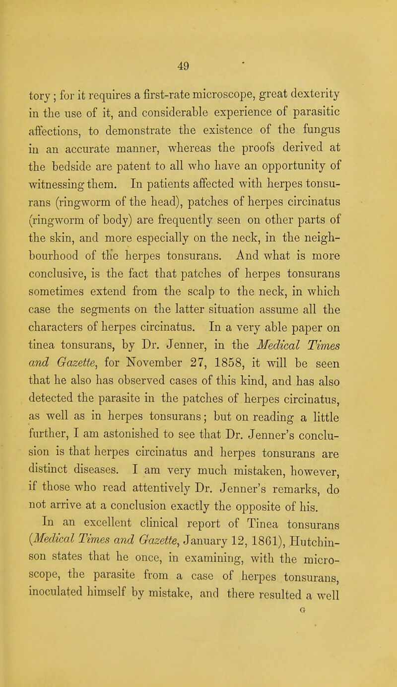 tory ; for it requires a first-rate microscope, great dexterity in the use of it, and considerable experience of parasitic affections, to demonstrate the existence of the fungus in an accurate manner, whereas the proofs derived at the bedside are patent to all who have an opportunity of witnessing them. In patients affected with herpes tonsu- rans (ringworm of the head), patches of herpes circinatus (ringworm of body) are frequently seen on other parts of the skin, and more especially on the neck, in the neigh- bourhood of the herpes tonsurans. And what is more conclusive, is the fact that patches of herpes tonsurans sometimes extend from the scalp to the neck, in which case the segments on the latter situation assume all the characters of herpes circinatus. In a very able paper on tinea tonsurans, by Dr. Jenner, in the Medical Times and Gazette, for November 27, 1858, it will be seen that he also has observed cases of this kind, and has also detected the parasite in the patches of herpes circinatus, as well as in herpes tonsurans; but on reading a little further, I am astonished to see that Dr. Jenner's conclu- sion is that herpes circinatus and herpes tonsurans are distinct diseases. I am very much mistaken, however, if those who read attentively Dr. Jenner's remarks, do not arrive at a conclusion exactly the opposite of his. In an excellent clinical report of Tinea tonsurans {Medical Times and Gazette, January 12, 1861), Hutchin- son states that he once, in examining, with the micro- scope, the parasite from a case of herpes tonsurans, inoculated himself by mistake, and there resulted a well G