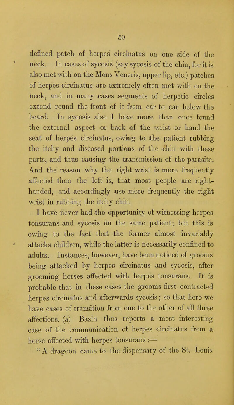 defined patch of herpes circinatus on one side of the neck. In cases of sycosis (say sycosis of the chin, for it is also met with on the Mons Veneris, upper lip, etc.) patches of herpes circinatus are extremely often met with on the neck, and in many cases segments of herpetic circles extend round the front of it from ear to ear below the beard. In sycosis also I have more than once found the external aspect or back of the wrist or hand the seat of herpes circinatus, owing to ±he patient rubbing the itchy and diseased portions of the chin with these parts, and thus causing the transmission of the parasite. And the reason why the right wrist is more frequently affected than the left is, that most people are right- handed, and accordingly use more frequently the right wrist in rubbing the itchy chin. I have never had the opportunity of witnessing herpes tonsurans and sycosis on the same patient; but this is owing to the fact that the former almost invariably attacks children, while the latter is necessarily confined to adults. Instances, however, have been noticed of grooms being attacked by herpes circinatus and sycosis, after grooming horses affected with herpes tonsurans. It is probable that in these cases the grooms first contracted herpes circinatus and afterwards sycosis; so that here we have cases of transition from one to the other of all three affections, (a) Bazin thus reports a most interesting case of the communication of herpes circinatus from a horse affected with herpes tonsurans :—  A dragoon came to the dispensary of the St. Louis