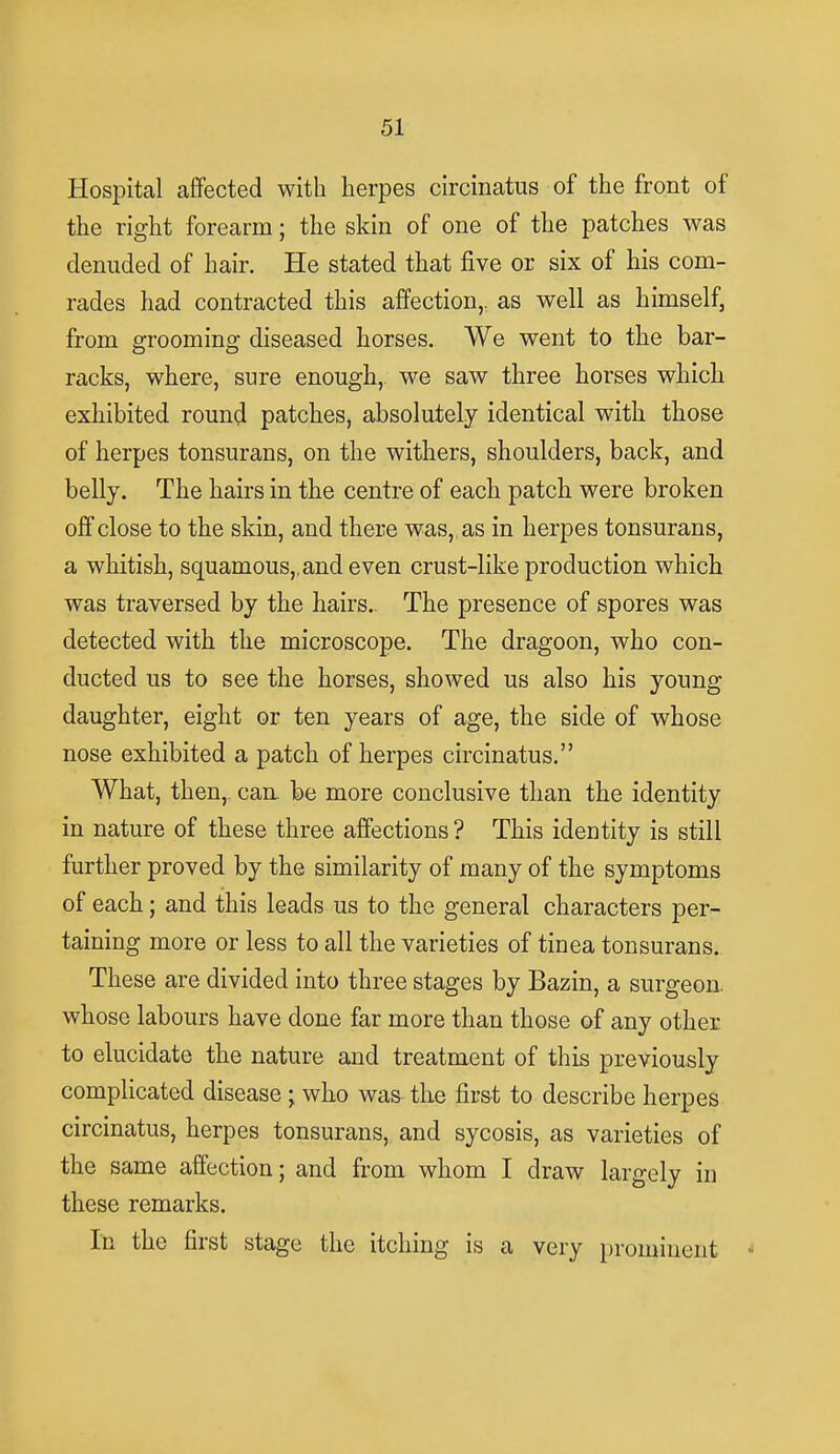 Hospital affected with herpes circinatus of the front of the right forearm; the skin of one of the patches was denuded of hair. He stated that five or six of his com- rades had contracted this affection,, as well as himself, from grooming diseased horses. We went to the bar- racks, where, sure enough, we saw three horses which exhibited round patches, absolutely identical with those of herpes tonsurans, on the withers, shoulders, back, and belly. The hairs in the centre of each patch were broken off close to the skin, and there was, , as in herpes tonsurans, a whitish, squamous,, and even crust-like production which was traversed by the hairs. The presence of spores was detected with the microscope. The dragoon, who con- ducted us to see the horses, showed us also his young daughter, eight or ten years of age, the side of whose nose exhibited a patch of herpes circinatus. What, then, can be more conclusive than the identity in nature of these three affections ? This identity is still further proved by the similarity of many of the symptoms of each; and this leads us to the general characters per- taining more or less to all the varieties of tinea tonsurans. These are divided into three stages by Bazin, a surgeon, whose labours have done far more than those of any other to elucidate the nature and treatment of this previously complicated disease ; who was the first to describe herpes circinatus, herpes tonsurans, and sycosis, as varieties of the same affection; and from whom I draw largely in these remarks. In the first stage the itching is a very prominent