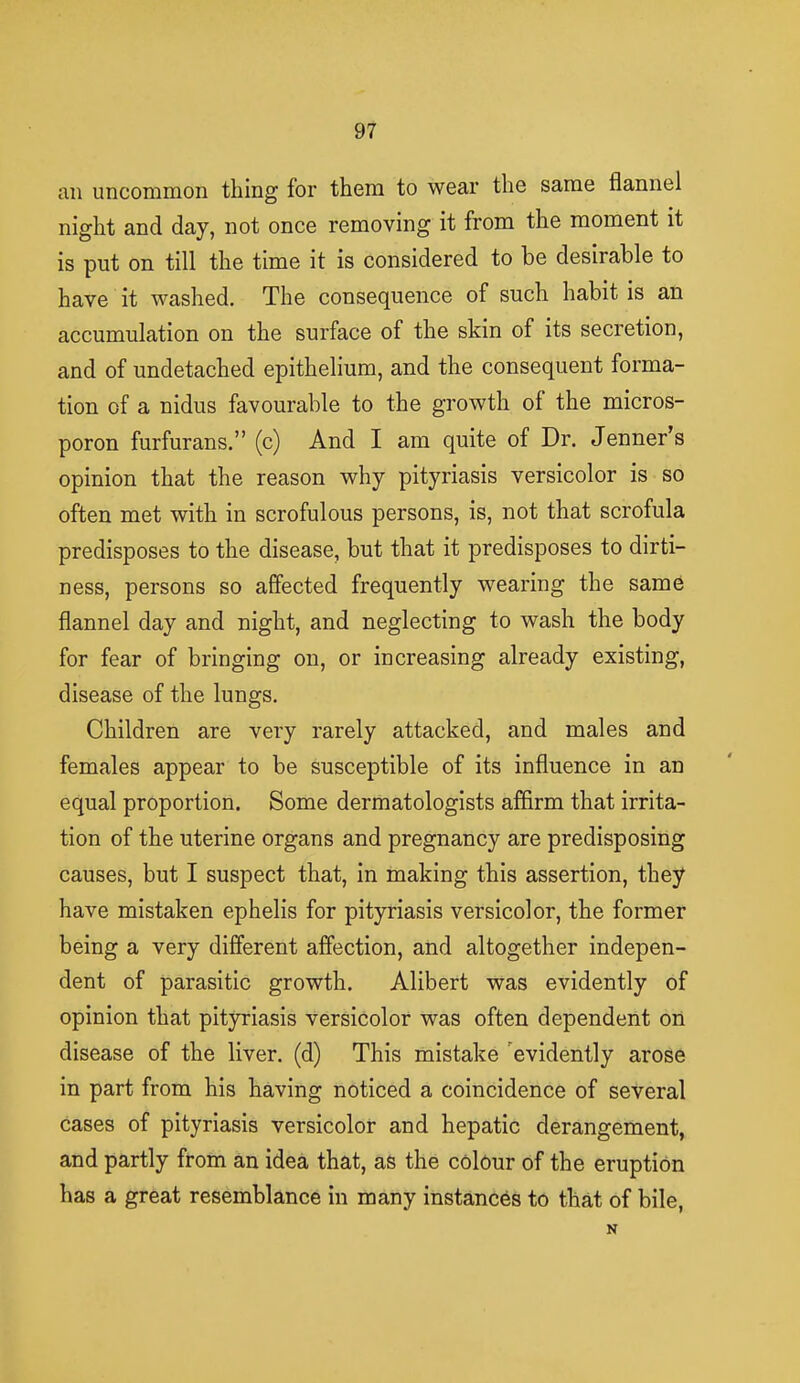 ail uncommon thing for them to wear the same flannel night and day, not once removing it from the moment it is put on till the time it is considered to be desirable to have it washed. The consequence of such habit is an accumulation on the surface of the skin of its secretion, and of undetached epithelium, and the consequent forma- tion of a nidus favourable to the growth of the micros- poron furfurans. (c) And I am quite of Dr. Jenner's opinion that the reason why pityriasis versicolor is so often met with in scrofulous persons, is, not that scrofula predisposes to the disease, but that it predisposes to dirti- ness, persons so affected frequently wearing the same flannel day and night, and neglecting to wash the body for fear of bringing on, or increasing already existing, disease of the lungs. Children are very rarely attacked, and males and females appear to be susceptible of its influence in an equal proportion. Some dermatologists affirm that irrita- tion of the uterine organs and pregnancy are predisposing causes, but I suspect that, in making this assertion, they have mistaken ephelis for pityriasis versicolor, the former being a very different affection, and altogether indepen- dent of parasitic growth. Alibert was evidently of opinion that pityriasis versicolor was often dependent on disease of the liver, (d) This mistake evidently arose in part from his having noticed a coincidence of several cases of pityriasis versicolor and hepatic derangement, and partly from an idea that, as the colour of the eruption has a great resemblance in many instances to that of bile, N