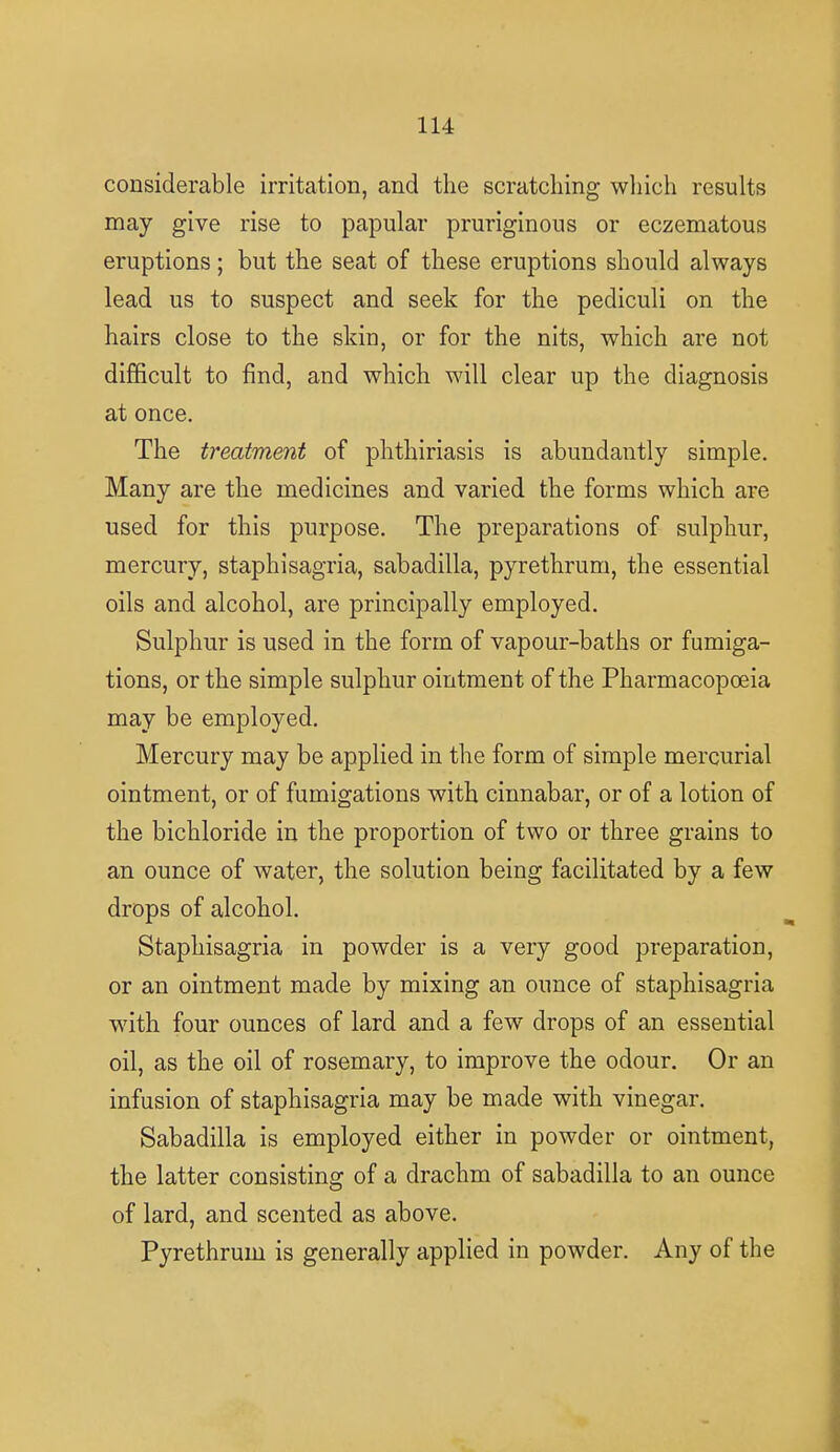 considerable irritation, and the scratching which results may give rise to papular pruriginons or eczematous eruptions; but the seat of these eruptions should always lead us to suspect and seek for the pediculi on the hairs close to the skin, or for the nits, which are not difficult to find, and which will clear up the diagnosis at once. The treatment of phthiriasis is abundantly simple. Many are the medicines and varied the forms which are used for this purpose. The preparations of sulphur, mercury, staphisagria, sabadilla, pyrethrum, the essential oils and alcohol, are principally employed. Sulphur is used in the form of vapour-baths or fumiga- tions, or the simple sulphur ointment of the Pharmacopoeia may be employed. Mercury may be applied in the form of simple mercurial ointment, or of fumigations with cinnabar, or of a lotion of the bichloride in the proportion of two or three grains to an ounce of water, the solution being facilitated by a few drops of alcohol. Staphisagria in powder is a very good preparation, or an ointment made by mixing an ounce of staphisagria with four ounces of lard and a few drops of an essential oil, as the oil of rosemary, to improve the odour. Or an infusion of staphisagria may be made with vinegar. Sabadilla is employed either in powder or ointment, the latter consisting of a drachm of sabadilla to an ounce of lard, and scented as above. Pyrethrum is generally applied in powder. Any of the