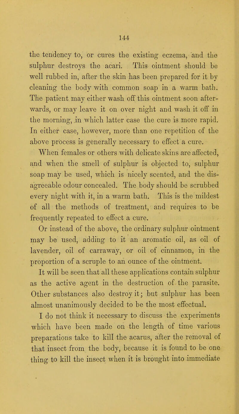 the tendency to, or cures the existing eczema, and the sulphur destroys the acari. This ointment should be well rubbed in, after the skin has been prepared for it by cleaning the body with common soap in a warm bath. The patient may either wash off this ointment soon after- wards, or may leave it on over night and wash it off in the morning, .in which latter case the cure is more rapid. In either case, however, more than one repetition of the above process is generally necessary to effect a cure. When females or others with delicate skins are affected, and when the smell of sulphur is objected to, sulphur soap may be used, which is nicely scented, and the dis- agreeable odour concealed. The body should be scrubbed every night with it, in a warm bath. This is the mildest of all the methods of treatment, and requires to be frequently repeated to effect a cure. Or instead of the above, the ordinary sulphur ointment may be used, adding to it an aromatic oil, as oil of lavender, oil of carraway, or oil of cinnamon, in the proportion of a scruple to an ounce of the ointment. It will be seen that all these applications contain sulphur as the active agent in the destruction of the parasite. Other substances also destroy it.; but sulphur has been almost unanimously decided to be the most effectual. I do not think it necessary to discuss the experiments which have been made on the length of time various preparations take to kill the acarus, after the removal of that insect from the body, because it is found to be one thing to kill the insect when it is brought into immediate