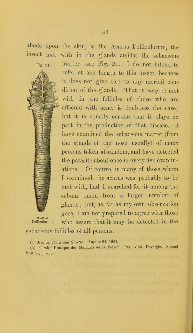 1 Acaras Folliculoram. abode upon the skin, is the Acarus Folliculorum, the insect met with in the glands amidst the sebaceous Fig. 2i. matter—see Fig. 21. I do not intend to refer at any length to this insect, because it does not give rise to any morbid con- dition of the glands. That it may be met with in the follicles of those who are affected with acne, is doubtless the case; but it is equally certain that it plays no part in the production of that disease. I have examined the sebaceous matter (from the glands of the nose usually) of many persons taken at random, and have detected the parasite about once in every five examin- ations. Of course, in many of those whom I examined, the acarus was probably to be met with, had I searched for it among the sebum taken from a larger number of glands ; but, as far as my own observation goes, I am not prepared to agree with those who assert that it may be detected in the sebaceous follicles of all persons. (a) Medical Times and Gazette. August 24, 1861. (b) Traite* Pratique des Maladies de la Peau. Edition, p. 565. Par. Alpli. Devergie. Second