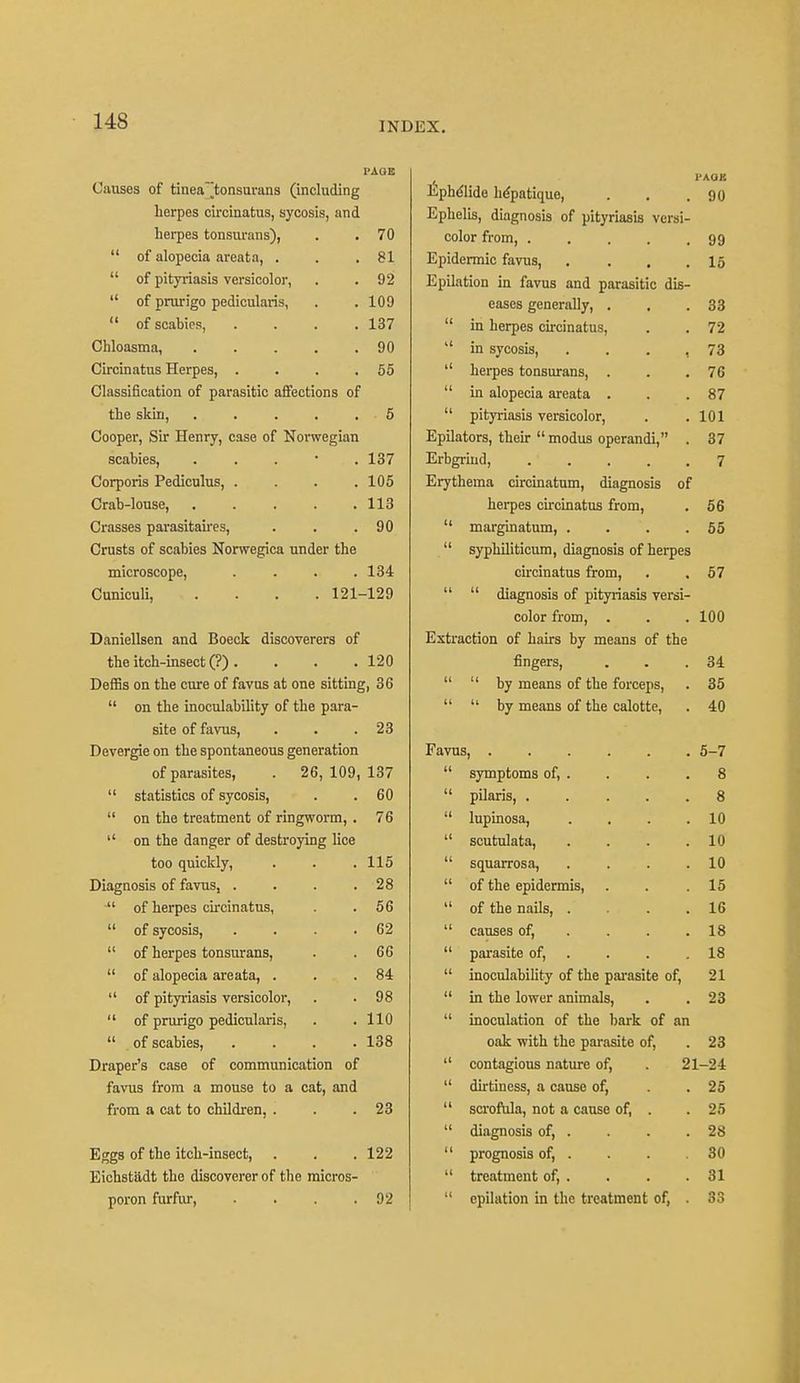 I'AQE Causes of tineatonsurans (including herpes cireinatus, sycosis, and herpes tonsurans), 70 of alopecia areata, . 81 of pityriasis versicolor, 92 of prurigo pedicularis, 109 of scabies, .... 137 Chloasma, . 90 Cireinatus Herpes, .... 55 Classification of parasitic affections of the skin, 5 Cooper, Sir Henry, case of Norwegian scabies, . 137 Corporis Pediculus, .... 105 Crab-louse, ..... 113 Crosses parasitaires, 90 Crusts of scabies Norwegica under the microscope, .... 134 Cuniculi, . . . .121- -129 Daniellsen and Boeck discoverers of the itch-insect (?) . 120 Deffis on the cure of favus at one sitting, 36 on the inoculability of the para- site of favus, 23 Devergie on the spontaneous generation of parasites, . 26, 109, 137 statistics of sycosis, 60 on the treatment of ringworm, . 76 on the danger of destroying lice too quickly, 115 Diagnosis of favus, .... 28 of herpes cireinatus, 56 of sycosis, .... 62 of herpes tonsurans, 66 of alopecia areata, . 84 of pityriosis versicolor, 98 of prurigo pedicularis, 110 of scabies, .... 138 Draper's case of communication of favus from a mouse to a cat, and from a cat to children, . 23 Eggs of the itch-insect, 122 Eichstildt the discoverer of the micros- poron furfur, .... 92 1'AOK Ephdlide hepatique, . . .90 Ephelis, diagnosis of pityriasis versi- color from, 99 Epidermic favus, . . . .15 Epilation in favus and parasitic dis- eases generally, . . .33 in herpes cireinatus, . . 72 in sycosis, . . . , 73 herpes tonsurans, . . .76 in alopecia areata . . .87 pityriasis versicolor, . .101 Epilators, their modus operandi, . 37 Erbgriud, .' . . . .7 Erythema circinatum, diagnosis of herpes cireinatus from, . 56 marginatum, . . . .55 syphiliticum, diagnosis of herpes cireinatus from, . . 57 diagnosis of pityriasis versi- color from, . . . 100 Extraction of hairs by means of the fingers, . . .34 by means of the forceps, . 35 by means of the calotte, . 40 Favus, 5-7 symptoms of, . . . .8 pilaris, 8 lupinosa, . . . .10 scutulata, . . . .10 squarrosa, . . . .10 of the epidermis, . . .15 of the nails, .... 16 causes of, . . .18 parasite of, . . .18 inoculability of the parasite of, 21 in the lower animals, . . 23 inoculation of the bark of an oak with the parasite of, . 23 contagious nature of, . 21-24 dirtiness, a cause of, . .25 scrofula, not a cause of, . . 25 diagnosis of, . . . .28 prognosis of, . . . .30 treatment of, . . . .31 epilation in the treatment of, . 33