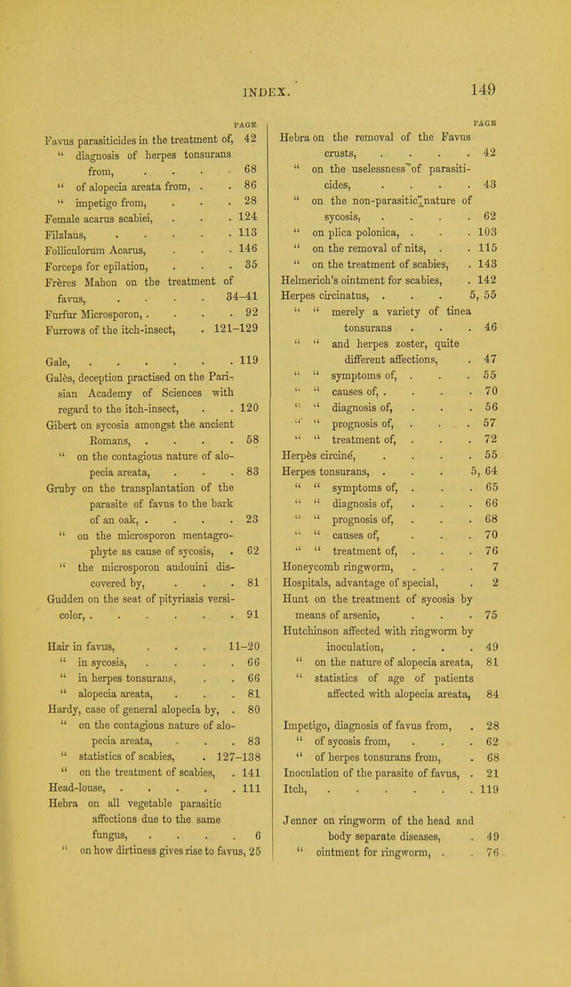 PAGE VACS Favus parasiticides in the treatment of, 42 Hebra on the removal of the Favus diagnosis of herpes tonsurans crusts, .... 42 from, . . • ; « 68 on the uselessness~of parasiti- of alopecia areata from, . 86 cides, .... 43 impetigo from, 28 on the non-parasiticjnature of Female acarus scabiei, 124 sycosis, ; 62 Filzlans, ..... 113 on plica polonica, . 103 Folliculorum Acarus, 146 on the removal of nits, . 115 Forceps for epilation, 35 on the treatment of scabies, 143 Freres Mahon on the treatment of Hehnerich's ointment for scabies, 142 favns, .... 34-41 Herpes circinatus, ... 5 , 55 Furfur Microsporon,.... 92 merely a variety of tinea Furrows of the itch-insect, . 121- -129 tonsurans 46 and herpes zoster, quite Gale, 119 different affections, 47 Gales, deception practised on the Pari- symptoms of, . 55 sian Academy of Sciences with causes of, . 70 regard to the itch-insect, 120 ,l diagnosis of, 56 Gibert on sycosis amongst the ancient ' prognosis of, 57 Bomans, .... 58 treatment of, 72 on the contagious nature of alo- Herpes circine, .... 55 pecia areata, 83 Herpes tonsurans, ... 5 ,64 Gruby on the transplantation of the symptoms of, . 65 parasite of favus to the bark diagnosis of, 66 of an oak, .... 23 prognosis of, 68 on the microsporon mentagro- causes of, ... 70 phyte as cause of sycosis, 62 treatment of, 76 the microsporon audouini dis- Honeycomb ringworm, 7 covered by, ... 81 Hospitals, advantage of special, 2 Gudden on the seat of pityriasis versi- Hunt on the treatment of sycosis by color, 91 means of arsenic, 75 Hutchinson affected with ringworm by Hair in favus, . . . 11-20 inoculation, 49 in sycosis, . 66 on the nature of alopecia areata, 81 in herpes tonsurans, 66 statistics of age of patients alopecia areata, 81 affected with alopecia areata, 84 Hardy, case of general alopecia by, . 80 on the contagions nature of alo- Impetigo, diagnosis of favus from, 28 pecia areata, 83 of sycosis from, 62 statistics of scabies, . 127 -138 of herpes tonsurans from, 68 on the treatment of scabies, 141 Inoculation of the parasite of favus, . 21 Head-louse, . 111 Itch, 119 Hebra on all vegetable parasitic affections due to the same Jenncr on ringworm of the head and fungus, . 6 body separate diseases, 49 on how dirtiness gives rise to favus, 2 5 ointment for ringworm, . 76