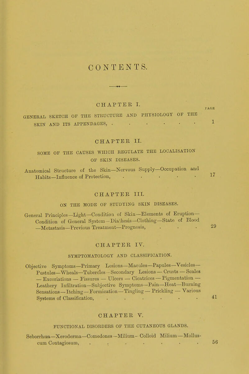 CONTENTS. CHAPTER I. GENERAL SKETCH OP THE STRUCTURE AND PHYSIOLOGY OF THE SKIN AND ITS APPENDAGES, CHAPTER II. SOME OF THE CAUSES WHICH REGULATE THE LOCALISATION OP SKIN DISEASES. Anatomical Structure of the Skin—Nervous Supply—Occupation and Habits—Influence of Protection, ..... CHAPTER III. ON THE MODE OF STUDYING SKIN DISEASES. General Principles—Light—Condition of Skin—Elements of Eruption- Condition of General System-Diathesis—Clothing—State of Blood —Metastasis—Previous Treatment—Prognosis, CHAPTER IV. SYMPTOMATOLOGY AND CLASSIFICATION. Objective Symptoms—Primary Lesions—Macules—Papules—Vesicles- Pustules—Wheals—Tubercles - Secondary Lesions — Crusts — Scales — Excoriations — Fissures — Ulcers — Cicatrices — Pigmentation — Leathery Infiltration—Subjective Symptoms—Pain—Heat—Burning Sensations —Itching—Eormication—Tingling — Prickling — Various Systems of Classification, ...... CHAPTER V. FUNCTIONAL DISORDERS OF THE CUTANEOUS GLANDS. Seborrhcea—Xeroderma—Comedones —Milium- Colloid Milium —Mollus- cum Contagiosum, .......