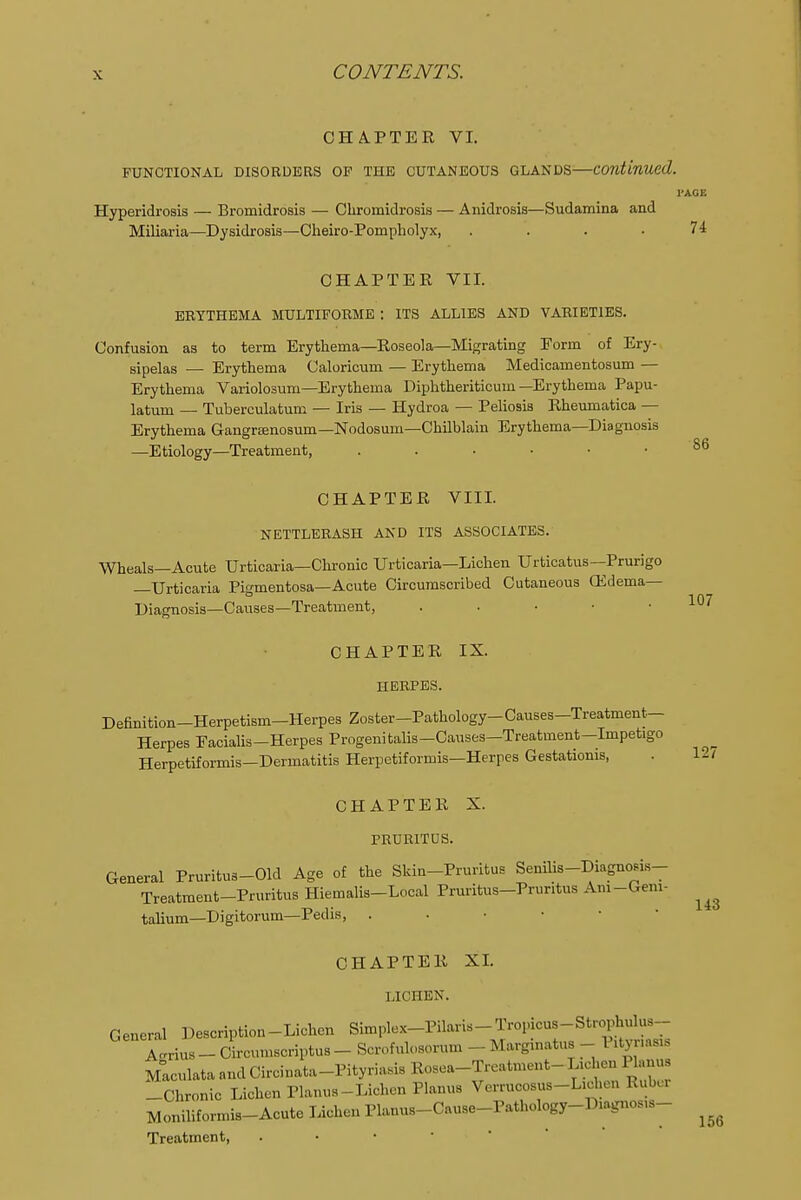 CHAPTER VI. FUNCTIONAL DISORDERS OF THE CUTANEOUS GLANDS—continued. r Hyperidrosis — Bromidrosis — Chromidrosis — Anidrosia—Sudamina and Miliaria—Dysidrosis—Cheiro-Pompholyx, . CHAPTER VII. EEYTHEMA MULTIFORME : ITS ALLIES AND VARIETIES. Confusion as to term Erythema—Roseola—Migrating Form of Ery- sipelas — Erythema Caloricum — Erythema Medicamentosum — Erythema Variolosum—Erythema Diphtheriticum —Erythema Papu- latum — Tuberculatum — Iris — Hydroa — Peliosis Rheumatica — Erythema Gangrenosum—Nodosum—Chilblain Erythema—Diagnosis —Etiology—Treatment, CHAPTER VIII. NETTLERASH AND ITS ASSOCIATES. Wheals—Acute Urticaria—Chronic Urticaria—Lichen Urticatus—Prurigo —Urticaria Pigmentosa—Acute Circumscribed Cutaneous (Edema- Diagnosis—Causes—Treatment, . . • • ■ CHAPTER IX. HERPES. Definition-Herpetism-Herpes Zoster-Pathology-Causes-Treatment- Herpes Eacialis-Herpes Progenitalis-Causes—Treatment—Impetigo Herpetiformis—Dermatitis Herpetiformis—Herpes Gestatioms, CHAPTER X. PRURITUS. General Pruritus-Old Age of the Skin-Pruritus Senilis-Diagno.i.s- Treatraent-Pruritus Hiemalis-Local Pruritus-Pruntus Am-Gem- talium—Digitorum—Pedis, . CHAPTER XL LICHEN*. General Description-Lichen Simplex-Pilaris-Tropicus-Strophulus- Aerius - Circumsoriptua- Scrofulosorum - Marginatus - I ityr.asi, Mlculata and Circinata-Pityriasis Rosea-Treatment- Lichen Planus -Chronic Lichen Planus-Lichen Planus Verrucosus-L.chen Ruber Moniliformis-Acute Lichen Planus-Cause-Pathology-Diagnos.s- Treatment,