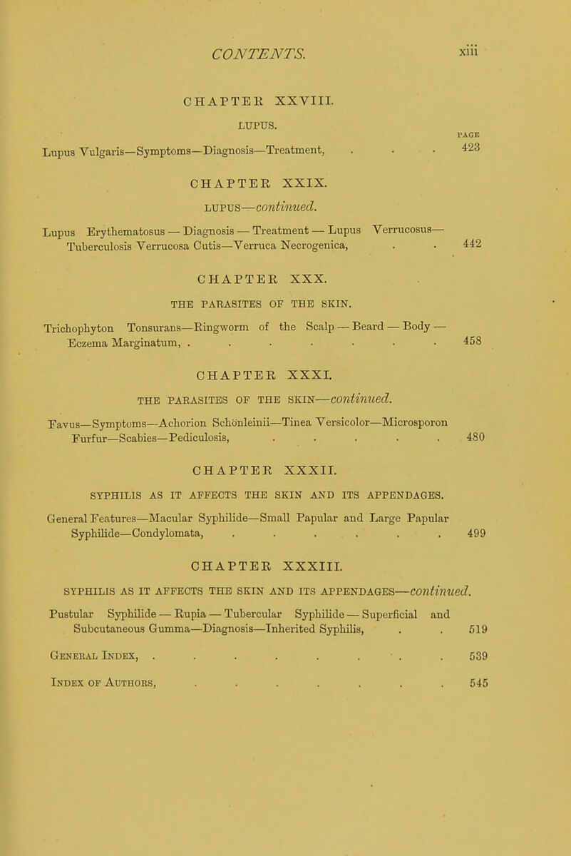 CHAPTER XXVIII. LUPUS. I'AGK Lupus Vulgaris—Symptoms—Diagnosis—Treatment, . . • 423 CHAPTER XXIX. lupus—continued. Lupus Erythematosus — Diagnosis — Treatment — Lupus Verrucosus— Tuberculosis Verrucosa Cutis—Verruca Necrogenica, . . 442 CHAPTER XXX. THE PARASITES OF THE SKIN. Trichophyton Tonsurans—Ringworm of the Scalp — Beard — Body — Eczema Marginatum, ....... 458 CHAPTER XXXI. THE PARASITES OP THE SKIN continued. Favus—Symptoms—Achorion Schbnleinii—Tinea Versicolor—Microsporon Furfur—Scabies—Pediculosis, ..... 480 CHAPTER XXXII. SYPHILIS AS IT AFFECTS THE SKIN AND ITS APPENDAGES. General Features—Macular Syphilide—Small Papular and Large Papular Syphilide—Condylomata, ...... 499 CHAPTER XXXIII. SYPHILIS AS IT AFFECTS THE SKIN AND ITS APPENDAGES—Continued. Pustular Syphilide — Rupia — Tubercular Syphilide — Superficial and Subcutaneous Gumma—Diagnosis—Inherited Syphilis, . . 519 General Index, . . . . . ■ . . 539 Index of Authors, ....... 545