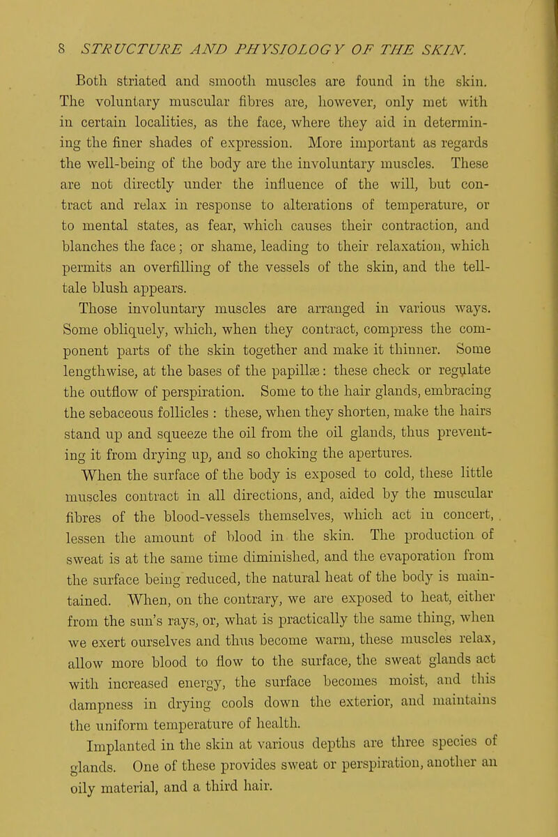 Both striated and smooth muscles are found in the skin. The voluntary muscular fibres are, however, only met with in certain localities, as the face, where they aid in determin- ing the finer shades of expression. More important as regards the well-being of the body are the involuntary muscles. These are not directly under the influence of the will, but con- tract and relax in response to alterations of temperature, or to mental states, as fear, which causes their contraction, and blanches the face; or shame, leading to their relaxation, which permits an overfilling of the vessels of the skin, and the tell- tale blush appears. Those involuntary muscles are arranged in various ways. Some obliquely, which, when they contract, compress the com- ponent parts of the skin together and make it thinner. Some lengthwise, at the bases of the papillae: these check or regulate the outflow of perspiration. Some to the hair glands, embracing the sebaceous follicles : these, when they shorten, make the hairs stand up and squeeze the oil from the oil glands, thus prevent- ing it from drying up, and so choking the apertures. When the surface of the body is exposed to cold, these little muscles contract in all directions, and, aided by the muscular fibres of the blood-vessels themselves, which act in concert, lessen the amount of blood in the skin. The production of sweat is at the same time diminished, and the evaporation from the surface being reduced, the natural heat of the body is main- tained. When, on the contrary, we are exposed to heat, either from the sun's rays, or, what is practically the same thing, when we exert ourselves and thus become warm, these muscles relax, allow more blood to flow to the surface, the sweat glands act with increased energy, the surface becomes moist, and this dampness in drying cools down the exterior, and maintains the uniform temperature of health. Implanted in the skin at various depths are three species of glands. One of these provides sweat or perspiration, another an oily material, and a third hair.