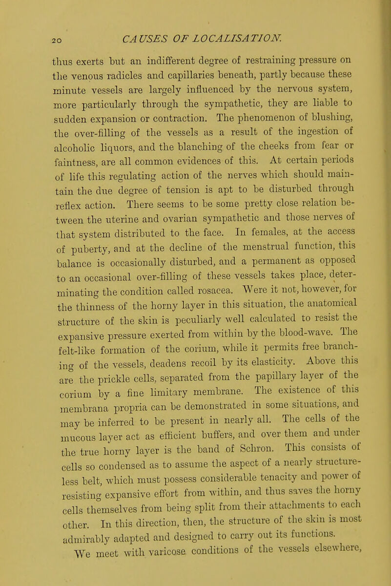 thus exerts hut an indifferent degree of restraining pressure on the venous radicles and capillaries beneath, partly because these minute vessels are largely influenced by the nervous system, more particularly through the sympathetic, they are liable to sudden expansion or contraction. The phenomenon of blushing, the over-filling of the vessels as a result of the ingestion of alcoholic liquors, and the blanching of the cheeks from fear or faintness, are all common evidences of this. At certain periods of life this regulating action of the nerves which should main- tain the due degree of tension is apt to be disturbed through reflex action. There seems to be some pretty close relation be- tween the uterine and ovarian sympathetic and those nerves of that system distributed to the face. In females, at the access of puberty, and at the decline of the menstrual function, this balance is occasionally disturbed, and a permanent as opposed to an occasional over-filling of these vessels takes place, deter- minating the condition called rosacea. Were it not, however, for the thinness of the horny layer in this situation, the anatomical structure of the skin is peculiarly well calculated to resist the expansive pressure exerted from within by the blood-wave. The felt-like formation of the corium, while it permits free branch- ing of the vessels, deadens recoil by its elasticity. Above this are the prickle cells, separated from the papillary layer of the corium by a fine limitary membrane. The existence of this membrana propria can be demonstrated in some situations, and may be inferred to be present in nearly all. The cells of the mucous layer act as efficient buffers, and over them and under the true horny layer is the band of Schron. This consists of cells so condensed as to assume the aspect of a nearly structure- less belt, which must possess considerable tenacity and power of resisting expansive effort from within, and thus saves the homy cells themselves from being split from their attachments to eacli other. In this direction, then, the structure of the skin is most admirably adapted and designed to carry out its functions. We meet with varicose conditions of the vessels elsewhere,