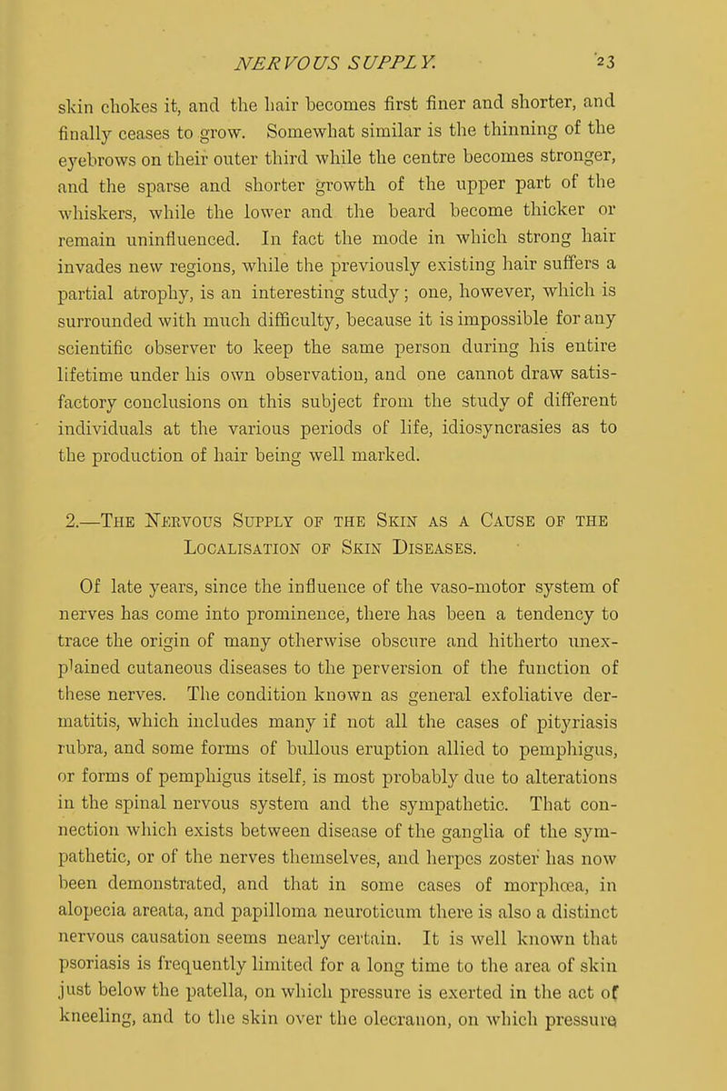 skin chokes it, and the hair hecomes first finer and shorter, and finally ceases to grow. Somewhat similar is the thinning of the eyebrows on their outer third while the centre becomes stronger, and the sparse and shorter growth of the upper part of the whiskers, while the lower and the beard become thicker or remain uninfluenced. In fact the mode in which strong hair invades new regions, while the previously existing hair suffers a partial atrophy, is an interesting study; one, however, which is surrounded with much difficulty, because it is impossible for any scientific observer to keep the same person during his entire lifetime under his own observation, and one cannot draw satis- factory conclusions on this subject from the study of different individuals at the various periods of life, idiosyncrasies as to the production of hair being well marked. 2.—The Nervous Supply of the Skin as a Cause of the Localisation of Skin Diseases. Of late years, since the influence of the vaso-motor system of nerves has come into prominence, there has been a tendency to trace the origin of many otherwise obscure and hitherto unex- plained cutaneous diseases to the perversion of the function of these nerves. The condition known as general exfoliative der- matitis, which includes many if not all the cases of pityriasis rubra, and some forms of bullous eruption allied to pemphigus, or forms of pemphigus itself, is most probably clue to alterations in the spinal nervous system and the sympathetic. That con- nection which exists between disease of the ganglia of the sym- pathetic, or of the nerves themselves, and herpes zoster has now been demonstrated, and that in some cases of morphcea, in alopecia areata, and papilloma neuroticum there is also a distinct nervous causation seems nearly certain. It is well known that psoriasis is frequently limited for a long time to the area of skin just below the patella, on which pressure is exerted in the act of kneeling, and to the skin over the olecranon, on which pressure)