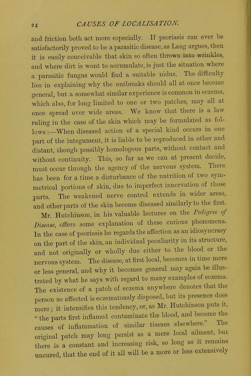 and friction both act more especially. If psoriasis can ever be satisfactorily proved to be a parasitic disease, as Lang argues, then it is easily conceivable that skin so often thrown into wrinkles, and where dirt is wont to accumulate, is just the situation where a parasitic fungus would find a suitable nidus. The difficulty lies in explaining why the outbreaks should all at once become general, but a somewhat similar experience is common in eczema, which also, for long limited to one or two patches, may all at once spread over wide areas. We know that there is a law ruling in the case of the skin which may be formulated as fol- lows :_When diseased action of a special kind occurs in one part of the integument, it is liable to be reproduced in other and distant, though possibly homologous parts, without contact and without continuity. This, so far as we can at present decide, must occur through the agency of the nervous system. There has been for a time a disturbance of the nutrition of two sym- metrical portions of skin, due to imperfect innervation of those parts. The weakened nerve control extends in wider areas, and other parts of the skin become diseased similarly to the first. Mr. Hutchinson, in his valuable lectures on the Pedigree of Disease, offers some explanation of these curious phenomena. In the case of psoriasis he regards the affection as an idiosyncrasy on the part of the skin, an individual peculiarity in its structure, and not originally or wholly due either to the blood or the nervous system. The disease, at first local, becomes in time more or less general, and why it becomes general may again be illus- trated by what he says with regard to many examples of eczema. The existence of a patch of eczema anywhere denotes that the person so affected is eczematously disposed, but its presence does more; it intensifies this tendency, or, as Mr. Hutchinson puts it, «the parts first inflamed contaminate the blood, and become the causes of inflammation of similar tissues elsewhere. The orioinal patch may long persist as a mere local ailment, but the°re is a constant and increasing risk, so long as it remains nncured, that the end of it all will be a more or less extensively