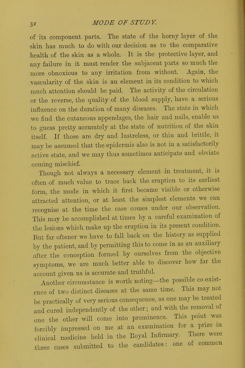 of its component parts. The state of the horny layer of the skin has much to do with our decision as to the comparative health of the skin as a whole. It is the protective layer, and any failure in it must render the subjacent parts so much the more obnoxious to any irritation from without. Again, the vascularity of the skin is an element in its condition to which much attention should be paid. The activity of the circulation or the reverse, the quality of the blood supply, have a serious influence on the duration of many diseases. The state in which we find the cutaneous appendages, the hair and nails, enable us to guess pretty accurately at the state of nutrition of the skin itself. If those are dry and lustreless, or thin and brittle, it may be assumed that the epidermis also is not in a satisfactorily active state, and we may thus sometimes anticipate and obviate coming mischief. Though not always a necessary element in treatment, it is often of much value to trace back the eruption to its earliest form, the mode in which it first became visible or otherwise attracted attention, or at least the simplest elements we can recognise at the time the case comes under our observation. This°may be accomplished at times by a careful examination of the lesions which make up the eruption in its present condition. But far oftener we have to fall back on the history as supplied by the patient, and by permitting this to come in as an auxiliary after the conception formed by ourselves from the objective symptoms, we are much better able to discover how far the account given us is accurate and truthful. Another circumstance is worth noting—the possible co-exist- ence of two distinct diseases at the same time. This may not be practically of very serious consequence, as one may be treated and cured independently of the other; and with the removal of one the other will come into prominence. This point was forcibly impressed on me at an examination for a prize in clinical medicine held in the Royal Infirmary. There were .three cases submitted to the candidates: one of common