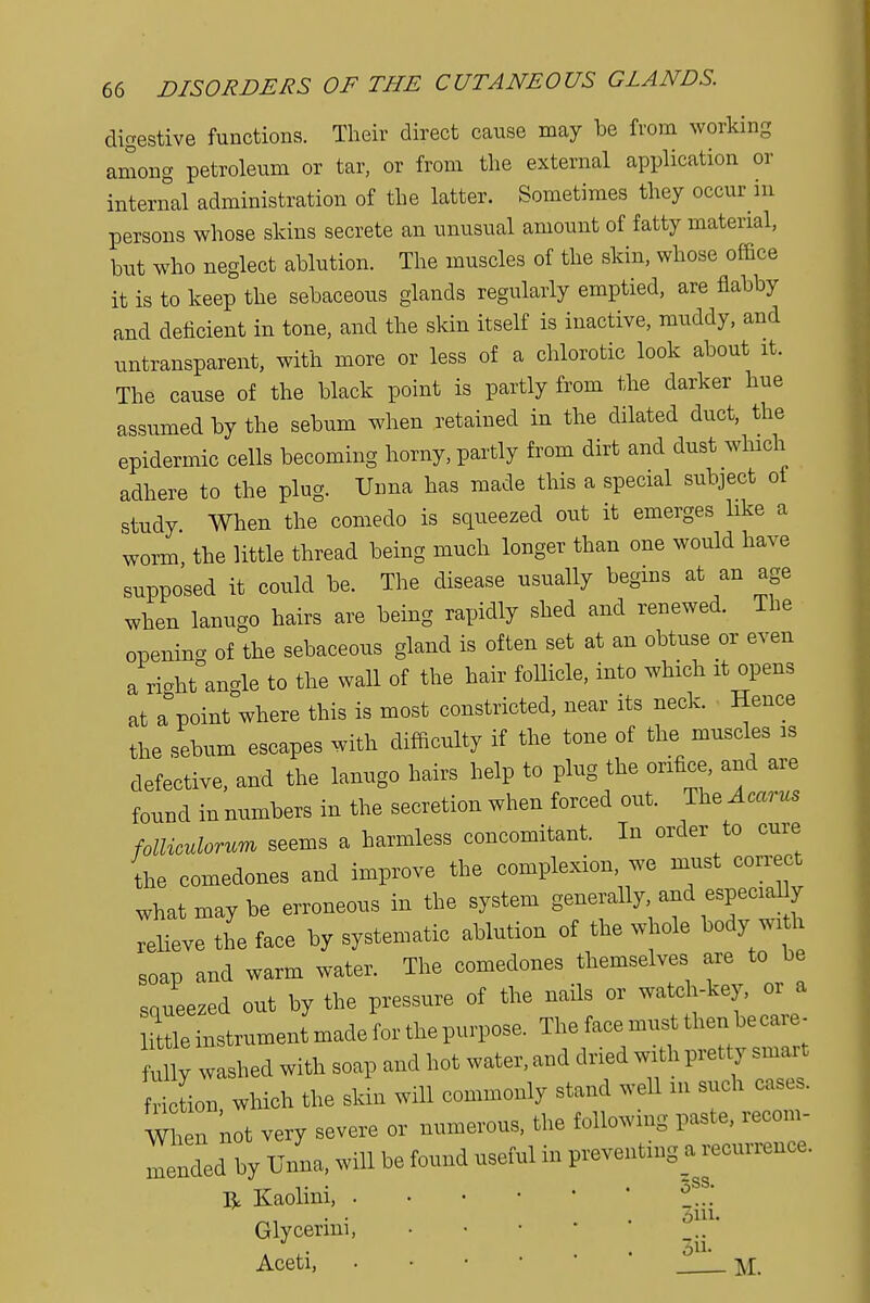 digestive functions. Their direct cause may be from working among petroleum or tar, or from the external application or internal administration of the latter. Sometimes they occur in persons whose skins secrete an unusual amount of fatty material, but who neglect ablution. The muscles of the skin, whose office it is to keep the sebaceous glands regularly emptied, are flabby and deficient in tone, and the skin itself is inactive, muddy, and ^transparent, with more or less of a chlorotic look about it. The cause of the black point is partly from the darker hue assumed by the sebum when retained in the dilated duct, the epidermic cells becoming horny, partly from dirt and dust which adhere to the plug. Unna has made this a special subject ot study When the comedo is squeezed out it emerges like a worm, the little thread being much longer than one would have supposed it could be. The disease usually begins at an age when lanugo hairs are being rapidly shed and renewed. The openino- of the sebaceous gland is often set at an obtuse or even a right ande to the wall of the hair follicle, into which it opens at appoint where this is most constricted, near its neck. Hence the sebum escapes with difficulty if the tone of the muscles is defective, and the lanugo hairs help to plug the orifice, and are found in numbers in the secretion when forced out. The Acarus folliculorum seems a harmless concomitant. In order to cure the comedones and improve the complexion, we must correct what may be erroneous in the system generally and especiaUy relieve the face by systematic ablution of the whole body with soap and warm water. The comedones themselves are to be squeezed out by the pressure of the nails or watch-key, or a Httle instrument made for the purpose. The face must then be care- ully washed with soap and hot water, and dried with pretty smart riln which the skin will commonly stand well m such cases. When not very severe or numerous, the following paste, recon, ^nded by Unna, will be found useful in preventing a recurrence, u Kaolini, °SS.' Glycermi, . . . 3u. Aceti, • M
