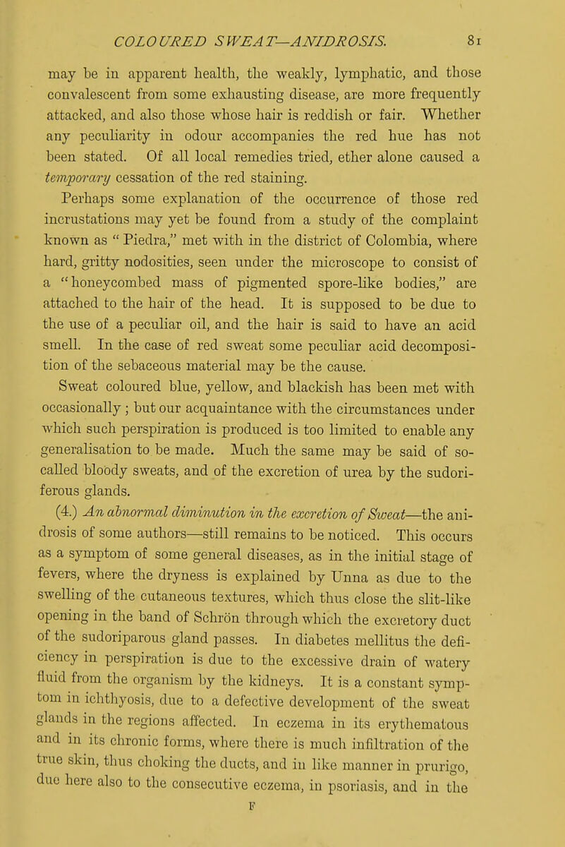 may be in apparent health, the weakly, lymphatic, and those convalescent from some exhausting disease, are more frequently attacked, and also those whose hair is reddish or fair. Whether any peculiarity in odour accompanies the red hue has not been stated. Of all local remedies tried, ether alone caused a temporary cessation of the red staining. Perhaps some explanation of the occurrence of those red incrustations may yet be found from a study of the complaint known as  Piedra, met with in the district of Colombia, where hard, gritty nodosities, seen under the microscope to consist of a honeycombed mass of pigmented spore-like bodies, are attached to the hair of the head. It is supposed to be due to the use of a peculiar oil, and the hair is said to have an acid smell. In the case of red sweat some peculiar acid decomposi- tion of the sebaceous material may be the cause. Sweat coloured blue, yellow, and blackish has been met with occasionally ; but our acquaintance with the circumstances under which such perspiration is produced is too limited to enable any generalisation to be made. Much the same may be said of so- called bloody sweats, and of the excretion of urea by the sudori- ferous glands. (4.) An abnormal diminution in the excretion of Sweat—the ani- drosis of some authors—still remains to be noticed. This occurs as a symptom of some general diseases, as in the initial stage of fevers, where the dryness is explained by Unna as due to the swelling of the cutaneous textures, which thus close the slit-like opening in the band of Schron through which the excretory duct of the sudoriparous gland passes. In diabetes mellitus the defi- ciency in perspiration is due to the excessive drain of watery fluid from the organism by the kidneys. It is a constant symp- tom in ichthyosis, due to a defective development of the sweat glands in the regions affected. In eczema in its erythematous and in its chronic forms, where there is much infiltration of the true skin, thus choking the ducts, and in like manner in prurigo, due here also to the consecutive eczema, in psoriasis, and in the F