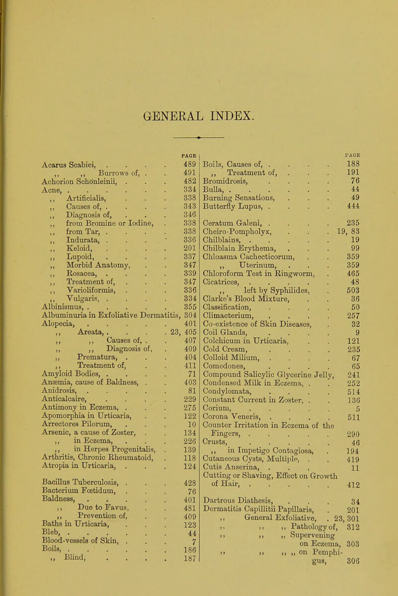 PAGE Acarus Scabiei, .... 489 ,, ,, Burrows of, . . 491 Achorion Schoenleinii, . . . 482 Acne 334 ,, Artificialis, . . . 338 ,, Causes of, . . . . 343 ,, Diagnosis of, . . 346 ,, from Bromine or Iodine, . 338 ,, from Tar, .... 338 ,, Indurata, ... 336 ,, Keloid, .... 201 ,, Lupoid, .... 337 „ Morbid Anatomy, . . 347 ,, Rosacea, .... 339 ,, Treatment of, . . 347 ,, Varioliformis, . . . 336 „ Vulgaris 334 Albinismus, . . . . . 355 Albuminuria in Exfoliative Dermatitis, 304 Alopecia, ..... 401 ,, Areata,. . . .23, 405 ,, ,, Causes of, . . 407 ,, ,, Diagnosis of, . 409 „ Prematura, . . . 404 ,, Treatment of, . . 411 Amyloid Bodies, . . . . 71 Anaemia, cause of Baldness, . . 403 Anidrosis, ..... 81 Anticalcaire, .... 229 Antimony in Eczema, . . . 275 Apomorphia in Urticaria, . . 122 Arrectores Pilorum, . . . 10 Arsenic, a cause of Zoster, . . 134 ,, in Eczema, . . . 226 ,, in Herpes Progenitalis, . 139 Arthritis, Chronic Rheumatoid, . 118 Atropia in Urticaria, . . . 124 Bacillus Tuberculosis, . . . 428 Bacterium Fcetidum, ... 76 Baldness, 401 ,, Due to Favus, . . 481 ,, Prevention of. . . 409 Baths in Urticaria, . . . 123 Bleb, 44 Blood-vessels of Skin, ... 7 Boils 186 .> Blind 187 TAGS Boils, Causes of, . . . . 188 ,, Treatment of, . . 191 Bromidrosis, .... 76 BuUa, 44 Burning Sensations, ... 49 Butterfly Lupus, . . . . 444 Ceratum Galeni, .... 235 Cheiro-Pompholyx, . . .19, 83 Chilblains, 19 Chilblain Erythema, ... 99 Chloasma Cachecticorum, . . 359 ,, Uterinum, . . . 359 Chloroform Test in Ringworm, . 465 Cicatrices, ..... 48 ,, left by Syphilides, . 503 Clarke's Blood Mixture, . . 36 Classification, .... 50 Climacterium, . . . . 257 Co-existence of Skin Diseases, . 32 Coil Glands, .... 9 Colchicum in Urticaria, . . 121 Cold Cream, .... 235 Colloid Milium, .... 67 Comedones, .... 65 Compound Salicylic Glycerine Jelly, 241 Condensed Milk in Eczema, . . 252 Condylomata, . . . . 514 Constant Current in Zoster, . . 136 Corium, ..... 5 Corona Veneris, . . . . 511 Counter Irritation in Eczema of the Fingers, 290 Crusts, 46 ,, in Impetigo Contagiosa, . 194 Cutaneous Cysts, Multiple, . . 419 Cutis Anserina, ... 11 Cutting or Shaving, Effect on Growth of Hair, 412 Dartrous Diathesis, ... 34 Dermatitis Capillitii Papillaris, . 201 ,, General Exfoliative, . 23,301 i> i, Pathology of, 312 >) »> >, Supervening on Eczema, 303 >> >> ,, „ on Pemphi- gus, 308