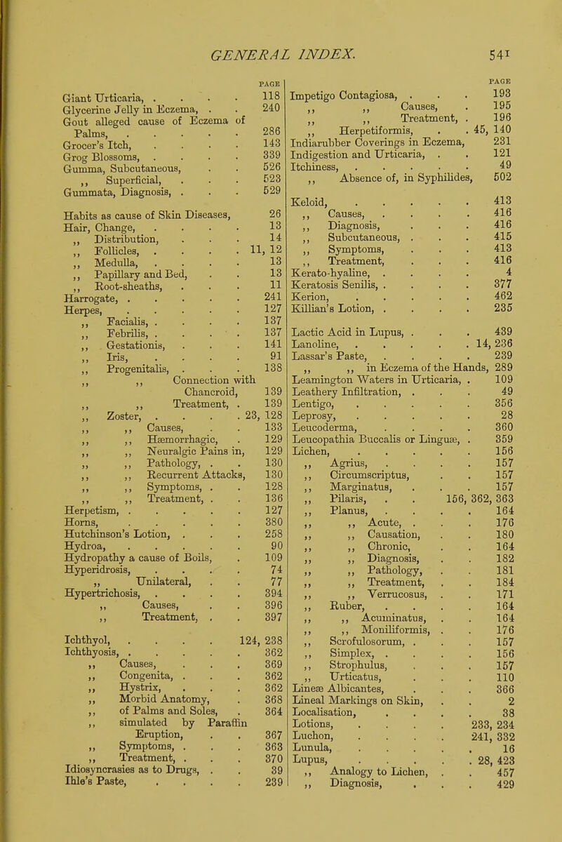 Giant Urticaria, . Glycerine Jelly in Eczema, . Gout alleged cause of Eczema Palms, .... Grocer's Itch, Grog Blossoms, . Gumma, Subcutaneous, ,, Superficial, Gummata, Diagnosis, . of PAGE 118 240 286 143 339 526 523 529 26 13 14 11, 12 13 13 11 241 127 137 137 141 91 138 Habits as cause of Skin Diseases, Hair, Change, Distribution, Follicles, . Medulla, Papillary and Bed Root-sheaths, Harrogate, . Herpes, Facialis, . Febrilis, . Gestationis, Iris, Progenitalis, Connection with Chancroid, 139 ,, Treatment, . 139 Zoster, . . . .23, 128 ,, Causes, . . 133 ,, Haemorrhagic, . 129 ,, Neuralgic Pains in, 129 ,, Pathology, . . 130 ,, Recurrent Attacks, 130 ,, Symptoms, . . 128 ,, Treatment, . . 136 Herpetism, . . . . . 127 Horns, 380 Hutchinson's Lotion, . . . 258 Hydroa, 90 Hydropathy a cause of Boils, . 109 Hyperidrosi8, .... 74 „ Unilateral, . . 77 Hypertrichosis 394 ,, Causes, . . 396 ,, Treatment, . . 397 Ichthyol 124, 238 Ichthyosis, 362 Causes, ... 369 Congenita, . . . 362 Hystrix, . . . 362 Morbid Anatomy, . 368 of Palms and Soles, . 364 simulated by Paraffin Eruption, . . 367 Symptoms, . . . 363 Treatment, . . . 370 Idiosyncrasies as to Drugs, . , 39 Ihle's Paste 239 Impetigo Contagiosa, PAGE 193 Causes, . 195 \\ \\ Treatment, . 196 ,, Herpetiformis, . . 45, 140 Indiarubber Coverings in Eczema, 231 Indigestion and Urticaria, . . 121 Itchiness, 49 ,, Absence of, in Syphilides, 502 Keloid, ,, Causes, ,, Diagnosis, ,, Subcutaneous, ,, Symptoms, ,, Treatment, Kerato-hyaline, . Keratosis Senilis, . Kerion, Killian's Lotion, . Lactic Acid in Lupus, Lanoline, Lassar's Paste, in Eczema of the Hands, 289 Leamington Waters in Urticaria, Leathery Infiltration, Lentigo, Leprosy, Leucoderma, Leucopathia Buccalis or Ling Lichen, ,, Agrius, ,, Circumscripta, ,, Marginatus, ,, Pilaris, . . 156 ,, Planus, ,, ,, Acute, ,, ,, Causation, ,, ,, Chronic, ,, ,, Diagnosis, „ ,, Pathology, ,, ,, Treatment, ,, ,, Verrucosus, ,, Ruber, ,, ,, Acuminatus, ,, ,, Moniliformis, ,, Scrofulosorum, . ,, Simplex, . ,, Strophulus, ,, Urticatus, Lineas Albicantes, Lineal Markings on Skin, Localisation, Lotions, Luchon, Lunula, Lupus, ,, Analogy to Lichen, ,, Diagnosis, 413 416 416 415 413 416 4 377 462 235 439 14, 236 239 109 49 356 28 360 359 156 157 157 157 362, 363 164 176 180 164 182 181 184 171 164 164 176 157 156 157 110 366 2 38 233, 234 241, 332 16 . 28, 423 457 429