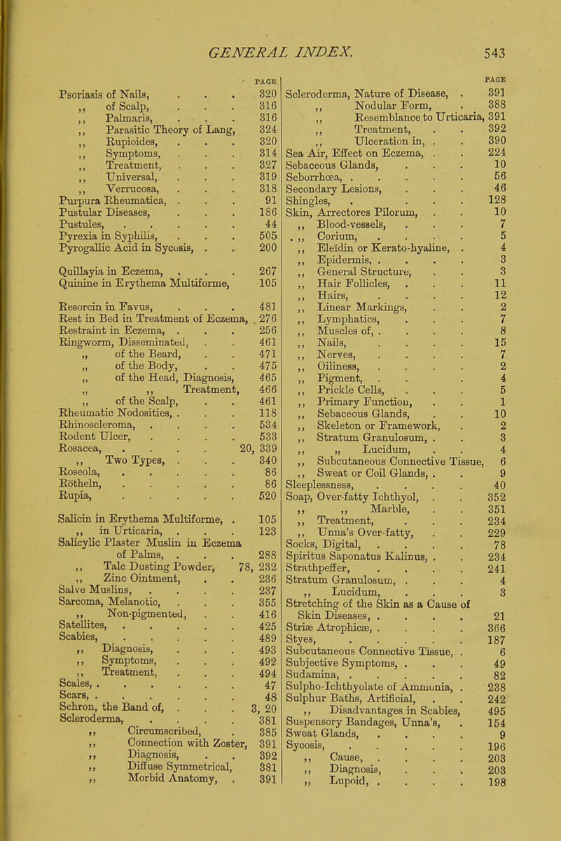 Psoriasis of Nails, of Scalp, ,, Palmaria, ,, Parasitic Theory of Lang, ,, Rupioides, ,, Symptoms, ,, Treatment, ,, Universal, ,, Verrucosa, Purpura Rheumatica, . Pustular Diseases, Pustules, .... Pyrexia in Syphilis, Pyrogallic Acid in Sycosis, . Quillayia in Eczema, Quinine in Erythema Multiforme, PAGK 320 316 316 324 320 314 327 319 318 91 186 44 505 200 267 105 481 276 256 461 471 475 465 466 461 118 534 533 20, 339 340 Resorcin in Favus, Rest in Bed in Treatment of Eczema, Restraint in Eczema, . Ringworm, Disseminated, „ of the Beard, „ of the Body, „ of the Head, Diagnosis, „ ,, Treatment, ,, of the Scalp, Rheumatic Nodosities, Rhinoscleroma, Rodent Ulcer, Rosacea, ,, Two Types, Roseola, Rotheln, . . 86 Rupia, 520 Salicin in Erythema Multiforme, . 105 ,, in Urticaria, . . . 123 Salicylic Plaster Muslin in Eczema of Palms, ... 288 Talc Dusting Powder, 78, 232 „ Zinc Ointment, . . 236 Salve Muslins, .... 237 Sarcoma, Melanotic, . . . 355 „ _ Non-pigmented, . . 416 Satellites, ..... 425 Scabies, 489 ,, Diagnosis, . . . 493 ,, Symptoms, . . . 492 ,, Treatment, . . . 494 Scales, ...... 47 Scars 48 Schron, the Band of, . . 3, 20 Scleroderma, .... 381 ,, Circumscribed, . 385 ,, Connection with Zoster, 391 ,, Diagnosis, . . 392 ,, Diffuse Symmetrical, 381 ,, Morbid Anatomy, . 391 PAGE Scleroderma, Nature of Disease, . 391 ,, Nodular Porm, . _ 388 ,, Resemblance to Urticaria, 391 ,, Treatment, ,, Ulceration in, . Sea Air, Effect on Eczema, . Sebaceous Glands, Seborrhoea Secondary Lesions, Shingles, Skin, Arrectores Piloruni, ,, Blood-vessels, . ,, Corium, ,, Ele'idin or Kerato-hyaline, ,, Epidermis, . ,, General Structure, ,, Hair Follicles, ,, Hairs, ,, Linear Markings, ,, Lymphatics, ,, Muscles of, ,, Nails, ,, Nerves, ,, Oiliness, ,, Pigment, ,, Prickle Cells, ,, Primary Function, ,, Sebaceous Glands, ,, Skeleton or Framework, ,, Stratum Granulosum, . ,, „ Lueidum, ,, Subcutaneous Connective Tissue, ,, Sweat or Coil Glands, Sleeplessness, Soap, Over-fatty Ichthyol, ,, ,, Marble, ,, Treatment, ,, Unna's Over-fatty, Socks, Digital, Spiritus Saponatus Kalinus, Strathpeffer, Stratum Granulosum, . ,, Lueidum, Stretching of the Skin as a Cause of Skin Diseases, . Stria? Atrophicse, . Styes, .... Subcutaneous Connective Tissue, Subjective Symptoms, . Sudamina, .... Sulpho-Ichthyolate of Ammonia, Sulphur Baths, Artificial, ,, Disadvantages in Scabies, Suspensory Bandages, Unna's, Sweat Glands, Sycosis, ,, Cause, ,, Diagnosis, ,, Lupoid, .