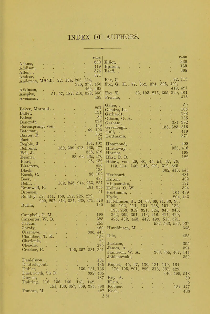 INDEX 01 AUTHORS. PAGE Adams, . • • • • 330 Addison, Allen, ' * -In Anderson, M'Call, 92, 134, 205, S14, 320, 378, 450 Atkinson, . . . 460, 462 51, 57, 182, von Auspitz, Avenzoar, Baker, Morrant, Ballet, Balzer, Bancroft, Barensprung, Bateman, Baxter, B. Bazin, Begbie, J. Behrend, Bell, J. Besnier, Biart, . Bizzozero, Black, Boeck, C. Boer, . Bonn, . Bramwell, B Bronson, 160 102 216, 329, 350 489 399 28 243 201 134 80 392 459 69, 193 302 34 101, 102 413, 465, 477 368, 419 , 63, 435, 470 . 28, 486 458 138 88, 102 483 244, 253, 257 181, 355 51 Elliot, . Epstein, Esoff, . PACK 330 139 368 Fox, C 92, 115 Fox, G. H., 77, 362, 374, 395, 401, 419, 421 Eox, T. . 83, 193, 215, 305, 320, 464 Frische, 418 Galen, . Gendre, Le, Gerhardt, Gibson, G. A Graham, Greenough, Gull, . Guttmann, Hammond, Hardaway, Harries, Hart, D. B. 50 105 138 135 384, 392 138, 323, 516 419 371 408 356, 416 198 122 Bulkley, 52, 141, 150, 192, 225, 279, 290, 297, 314, 337, 338, 479, 576 Butlin, ..... Campbell, C. M. Carpenter, W. B. Cattani, Cavafy, Cazenave, Chambers, T. K. Charlouis, Cheadle, Crocker, R. Danielsson, . Doutrelepont, Dubler, Duckworth, Sir D Duguet, 140 198 323 255 469 306, 445 153 70 275 195, 357, 381, 391 131 435 130, 131, 135 392, 465 487 Hebra, von, 29, 40, 45, 51, 67, 79, 113, 114, 140, 143, 291, 312, 345, 362, 418, 445 Hericourt, . . . . . 487 402 127 324 164, 439 204, 443 , 69, 71, 83, 90, Hilton, Hippocrates, Holmes, O. W. Hortmann. . Hyde, . Hutchinson, J., 24 99, 102, 111, 134, 138, 151, 182, 198, 258, 312, 321, 324, 343, 346, 362, 369, 391, 414, 416, 417, 420, 425, 432, 443, 449, 499, 510, 521, 532, 533, 536, 537 Duhring, 116, 136, 140, 141, 112, 151, 160, 357, 359, 384, 390 Duncan, M. .... 427 Hutchinson, M. . Ihle, . Jackson, James, A. . Jamieson, W. A. Jablonowski, 348. 485 395 394 303, 355, 407, 444 369 Kaposi, 45, 67, 130, 131, 140, 164, 176, 195, 201, 292, 313, 357, 429, 446, 499, 518 Key, A 80 Klein, ...... 5 Kobne7- 184, 477 Koch, 488 '1 M