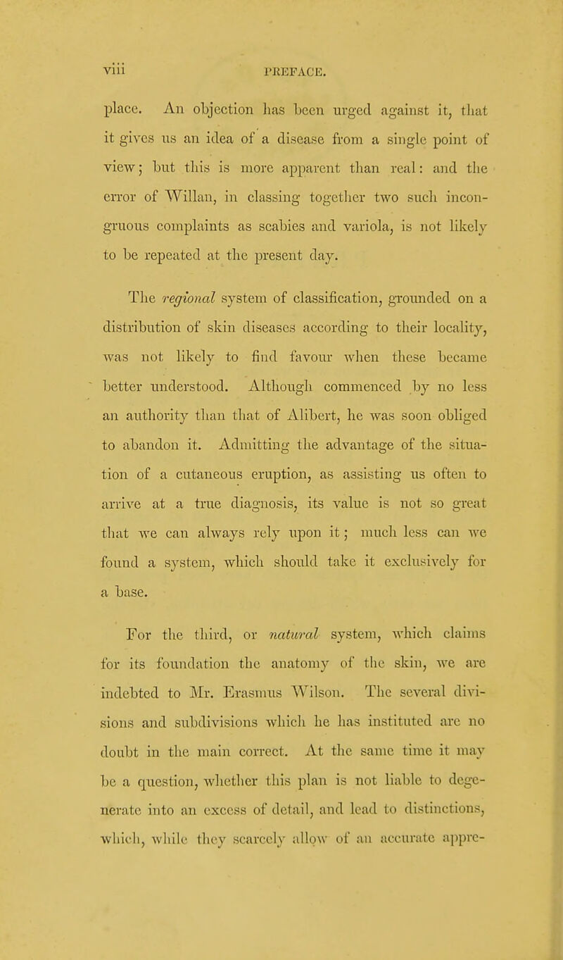 viii PREFACE. place. An objection has been urged against it, that it gives us an idea of a disease from a single point of view; hut this is more apparent than real: and the error of Willan, in classing togetlicr two such incon- gruous complaints as scabies and variola, is not likely to be repeated at the present day. The regional system of classification, groimded on a distribution of skin diseases according to their localit}-, was not likely to find favour Avhen these became better understood. Although commenced by no less an authority than that of Alibert, he was soon obliged to abandon it. Admitting the advantage of the situa- tion of a cutaneous eruption, as assisting us often to arrive at a true diagnosis, its value is not so great that we can always rely upon it; much less can we found a system, which should take it exclusively for a base. For the third, or natural system, which claims for its foundation the anatomy of the skin, we are indebted to Mr. Erasmus Wilson. The several divi- sions and subdivisions which he has instituted are no doubt in the main correct. At the same time it may be a question, Avhetlier this plan is not liable to dege- nerate into an excess of detail, and lead to distinctions, which, while they scarcely allow of an accurate apprc-