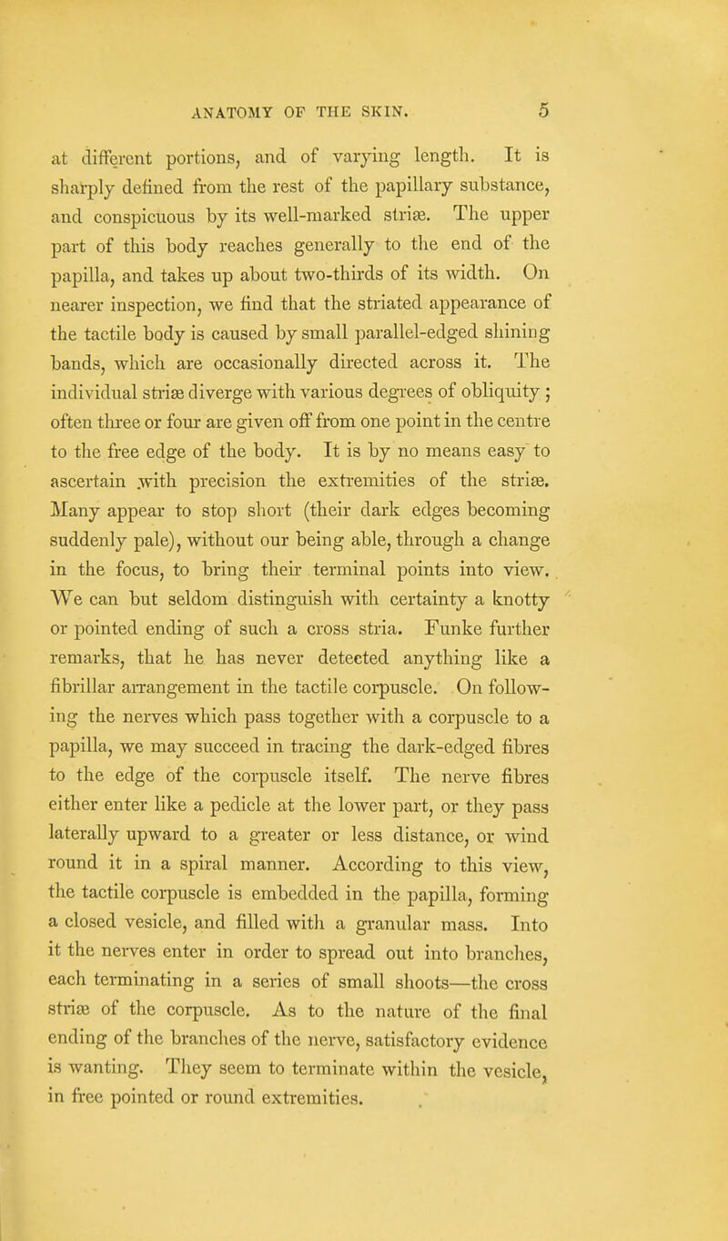 at different portions, and of varying length. It is sharply defined from the rest of the papillary substance, and conspicuous by its well-marked slrise. The upper part of this body reaches generally to the end of the papilla, and takes up about two-thirds of its width. On nearer inspection, we find that the stiiated appearance of the tactile body is caused by small parallel-edged shining bands, which are occasionally directed across it. The individual strije diverge with various degrees of obliquity ; often three or four are given off from one point in the centre to the free edge of the body. It is by no means easy to ascertain .with precision the extremities of the strige. Many appear to stop short (their dark edges becoming suddenly pale), without our being able, through a change in the focus, to bring their terminal points into view. We can but seldom distinguish with certainty a knotty or pointed ending of such a cross stria. Funke further remarks, that he has never detected anything like a fibrillar arrangement in the tactile corpuscle. On follow- ing the nerves which pass together with a corpuscle to a papilla, we may succeed in tracing the dark-edged fibres to the edge of the corpuscle itself. The nerve fibres either enter like a pedicle at the lower part, or they pass laterally upward to a greater or less distance, or wind round it in a spiral manner. According to this view, the tactile corpuscle is embedded in the papilla, forming a closed vesicle, and filled with a granular mass. Into it the nerves enter in order to spread out into branches, each terminating in a series of small shoots—the cross strije of the corpuscle. As to the nature of the final ending of the branches of the nerve, satisfactory evidence is wanting. They seem to terminate within the vesicle, in free pointed or round extremities.