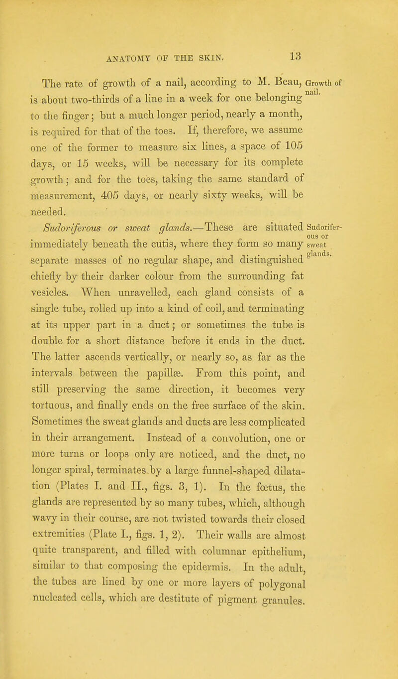 The rate of growth of a nail, according to M. Beau, Growth of is about two-thirds of a line in a week for one belonging to the finger; but a much longer period, nearly a month, is required for that of the toes. If, therefore, we assume one of the former to measure six lines, a space of 105 days, or 15 weeks, will be necessary for its complete growth; and for the toes, taking the same standard of measurement, 405 days, or nearly sixty weeks, wiU be needed. Sudoriferous or sweat glands.—These are situated Sudorifer- ous or immediately beneath the cutis, where they form so many sweat separate masses of no regular shape, and distinguished ° chiefly by their darker colour from the sun-ounding fat vesicles. When unravelled, each gland consists of a single tube, rolled up into a kind of coil, and terminating at its upper part in a duct; or sometimes the tube is double for a short distance before it ends in the duct. The latter ascends vertically, or nearly so, as far as the intervals between the papillje. From this point, and still preserving the same direction, it becomes very tortuous, and finally ends on the free surface of the skin. Sometimes the sweat glands and ducts are less complicated in their an-angement. Instead of a convolution, one or more turns or loops only are noticed, and the duct, no longer spiral, terminates by a large funnel-shaped dilata- tion (Plates I. and II., figs. 3, 1). In the foetus, the glands are represented by so many tubes, which, although wavy in their course, are not twisted towards their closed extremities (Plate I., figs. 1,2). Their walls are almost quite transparent, and filled with columnar epithelium, similar to that composing the epidermis. In the adult the tubes are lined by one or more layers of polygonal nucleated cells, which are destitute of pigment granules.