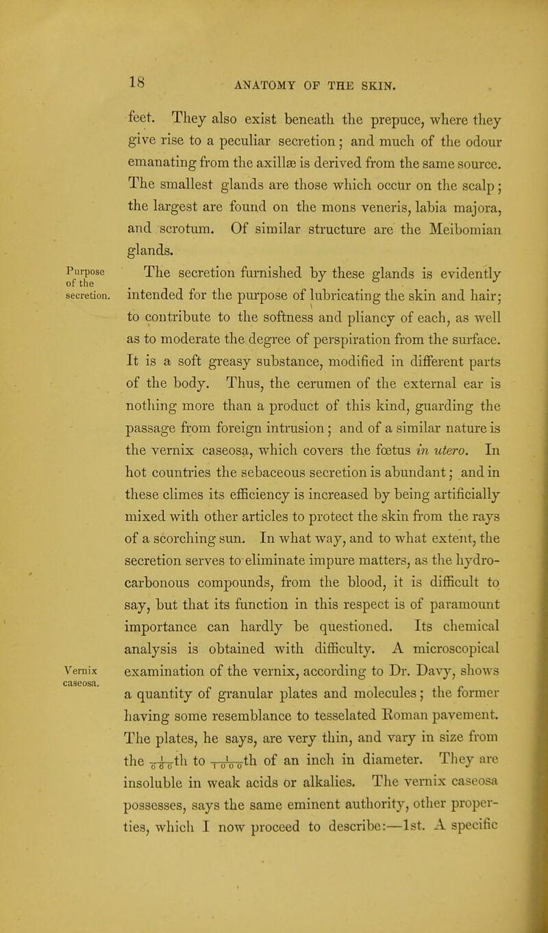 Purpose of the secretion. Vernix cascosit. feet. They also exist beneath the prepuce, where they give rise to a peculiar secretion; and much of the odour emanating from the axillae is derived from the same source. The smallest glands are those which occur on the scalp; the largest are found on the mons veneris, labia majora, and scrotum. Of similar structure are the Meibomian glands. The secretion famished by these glands is evidently intended for the pui-pose of lubricating the skin and hair; to contribute to the softness and pliancy of each, as well as to moderate the degree of perspiration from the surface. It is a soft greasy substance, modified in different parts of the body. Thus, the cemmen of the external ear is nothing more than a product of this kind, guarding the passage from foreign intrusion ; and of a similar nature is the vernix caseosa, which covers the foetus in utero. In hot countries the sebaceous secretion is abundant; and in these climes its eflSciency is increased by being artificially mixed with other articles to protect the skin from the rays of a scorching sun. In what way, and to what extent, the secretion serves to eliminate impure matters, as the hydro- carbonous compounds, from the blood, it is diflBcult to say, but that its function in this respect is of paramount importance can hardly be questioned. Its chemical analysis is obtained with difiBculty. A microscopical examination of the vernix, according to Dr. Davy, shows a quantity of granular plates and molecules; the former having some resemblance to tesselated Roman pavement. The plates, he says, are very thin, and vary in size from the T^hfili to ToVo-tli of an inch in diameter. They are insoluble in weak acids or alkalies. Tlie vernix caseosa possesses, says the same eminent authority, otlier proper- ties, which I now proceed to describe:—1st. A specific