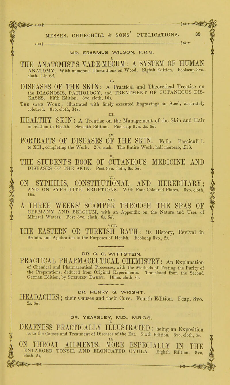 MR. ERASMUS WILSON, .F.R.S. THE ANATOMIST'S YADE-MECUM: A SYSTEM OF HUMAN ANATOMY. With numerous Illustrations on Wood. Eighth Edition. Foolscap 8vo. cloth, r2«. 6d. DISEASES OF THE SKIN: a Practical and Theoretical Treatise on the DIAGNOSIS, PATHOLOGY, and TREATMENT OF CUTANEOUS DIS- EASES. Fifth Edition. 8 vo. cloth, 16s. The same Work; illustrated with finely executed Engravings on Steel, accurately coloured. 8vo. cloth, 34s. III. HEALTHY SKIN : A Treatise on the Management of the Skin and Hair in relation to Health. Seventh Edition. Foolscap 8vo. 2s. 6d. IV. POETRAITS OF DISEASES OF THE SKIN. Folio. Fasciculi I. to XII., completing the Work. 20s. each. The Entire Work, half morocco, £13. THE STUDENT'S BOOK OF CUTANEOUS MEDICINE AND DISEASES OF THE SKIN. Post 8vo. cloth, 8s. 6d. VI. ON SYPHILIS, CONSTITUTIONAL AND HEREDITAEY; AND ON SYPHILITIC ERUPTIONS. With Four Coloured Plates. 8vo. cloth, 16s. VII. A THREE WEEKS' SCAMPER THROUGH THE SPAS OF GERMANY AND BELGIUM, with an Appendix on the Nature and Uses of Mineral Waters. Post 8vo. cloth, 6s. 6d. VIII. THE EASTERN OR TURKISH BATH: its History, Eevival in Britain, and Application to the Purposes of Health. Foolscap 8vo., 2s. DR. Q. C. WITTSTEIN. PRACTICAL PHARMACEUTICAL CHEMISTRY: An Explanation of Chemical and Pharmaceutical Processes, with the Methods of Testing the Purity of the Preparations, deduced from Original Experiments. Translated from the Second German Edition, by Stephen Darby. 18mo. cloth, 6s. DR. HENRY Q. WRIGHT. HEADACHES; their Causes and their Cure. Fourth Edition. Fcap. 8vo. 2s. 6d. DR. YEARSLEY, M.D., M.R.C.S. DEAFNESS PRACTICALLY ILLUSTRATED ; being an Exposition as to the Causes and Treatment of Diseases of the Ear, Sixth Edition. 8vo. cloth, « n. ' ( ON THROAT AILMENTS, MORE ESPECIALLY IN THE ENLARGED TONSIL AND ELONGATED UVULA. Eighth Edition. 8vo. cloth, 6s. ^m^-^i ^—j^-^'