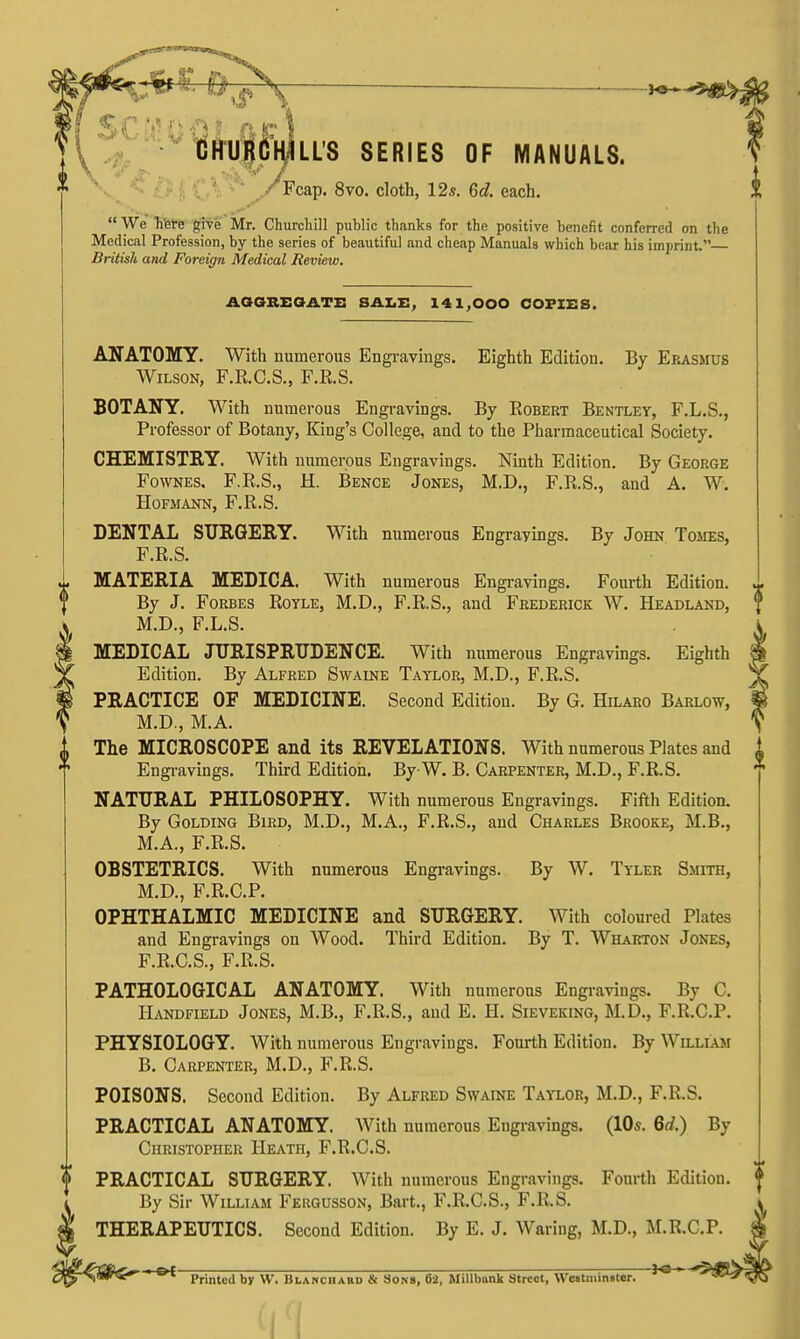 idHUp'HlLLS SERIES OF MANUALS. * ('CS*^ VFcap. 8vo. cloth, 12s. 6d. each. 1 We Ti'erfe give Mr. Churchill public thanks for the positive benefit conferred on the Medical Profession, by the series of beautiful and cheap Manuals which bear his imprint. British and Foreign Medical Review. AOOREOATE SALE, 141,000 COPIES. ANATOMY. With numerous Engravings. Eighth Edition. By Erasmus Wilson, F.E.C.S., F.E.S. BOTANY. With numerous Engi-avings. By Robert Bentley, F.L.S., Professor of Botany, King's College, and to the Pharmaceutical Society. CHEMISTRY. With numerous Engravings. Nmth Edition. By George FowNEs, F.R.S., H. Bence Jones, M.D., F.R.S., and A. W. HOFMANN, F.R.S. DENTAL SURGERY. With numerous Engravings. By John Tomes, F.R.S. MATERIA MEDICA. With numerous Engravings. Fourth Edition. By J. Forbes Rotle, M.D., F.R.S., and Frederick W. Headland, M.D., F.L.S. MEDICAL JURISPRUDENCE. With numerous Engravings. Eighth Edition. By Alfred Swaine Taylor, M.D., F.R.S, PRACTICE OF MEDICINE. Second Edition. By G. Hilaro Barlow, M.D., M.A. The MICROSCOPE and its REVELATIONS. With numerous Plates and Engi-avings. Third Edition. By W. B. Carpenter, M.D., F.R.S. NATURAL PHILOSOPHY. With numerous Engravings. Fifth Edition. By Golding Bird, M.D., M.A., F.R.S., and Charles Brooke, M.B., M.A., F.R.S. OBSTETRICS. With numerous Engravings. By W. Tyler Smith, M.D., F.R.C.P. OPHTHALMIC MEDICINE and SURGERY. With coloured Plates and Engravings on Wood. Third Edition. By T. Wharton Jones, F.R.C.S., F.R.S. PATHOLOGICAL ANATOMY. With numerous Engravings. By C. Handfield Jones, M.B., F.R.S., and E. H. Sieveking, M.D., F.R.C.P. PHYSIOLOGY. With numerous Engravings. Fourth Edition. By William B. Carpenter, M.D., F.R.S. POISONS. Second Edition. By Alfred Swaine Taylor, M.D., F.R.S. PRACTICAL ANATOMY. With numerous Engravings. (lOs. 6rf.) By Christopher Heath, F.R.C.S. PRACTICAL SURGERY. With numerous Engravings. Fourth Edition. By Sir William Feugusson, Bart., F.R.C.S., F.R.S. THERAPEUTICS. Second Edition. By E. J. Waring, M.D., M.R.C.P. of ——Ja-' Printed by W. Blanciiard & Sons, 62, Millbank Street, \Vc«tiiiin«ter.