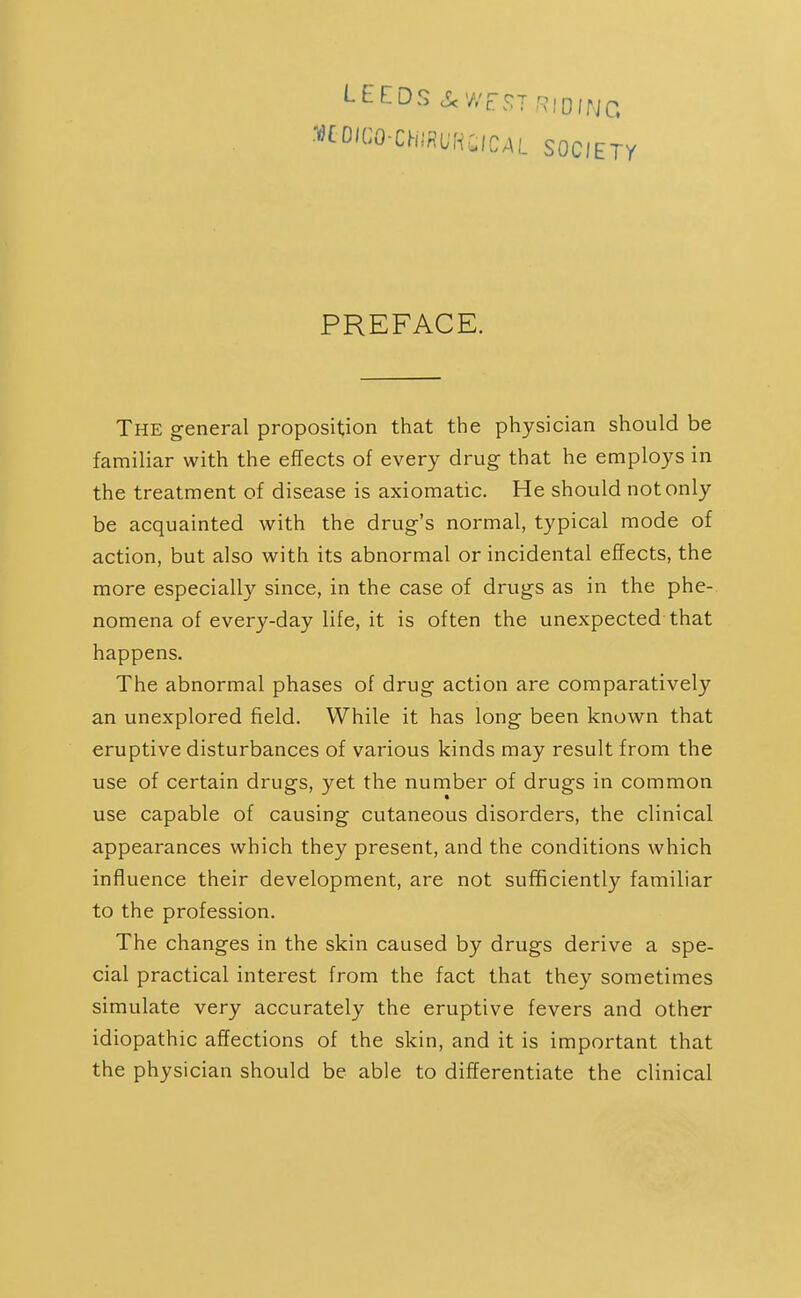 ••CO'CO-ChlflUKilCAL SOCIETY PREFACE. The general proposition that the physician should be familiar with the effects of every drug that he employs in the treatment of disease is axiomatic. He should not only be acquainted with the drug's normal, typical mode of action, but also with its abnormal or incidental effects, the more especiall}'- since, in the case of drugs as in the phe- nomena of every-day life, it is often the unexpected that happens. The abnormal phases of drug action are comparatively an unexplored field. While it has long been known that eruptive disturbances of various kinds may result from the use of certain drugs, yet the number of drugs in common use capable of causing cutaneous disorders, the clinical appearances which they present, and the conditions which influence their development, are not sufficiently familiar to the profession. The changes in the skin caused by drugs derive a spe- cial practical interest from the fact that they sometimes simulate very accurately the eruptive fevers and other idiopathic affections of the skin, and it is important that the physician should be able to differentiate the clinical