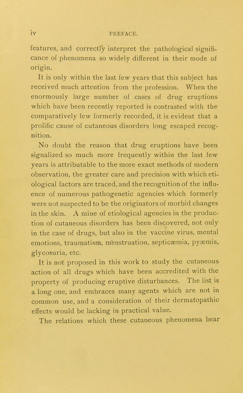 features, and correctly interpret the pathological signifi- cance of phenomena so widely different in their mode of origin. It is only within the last few years that this subject has received much attention from the profession. When the enormously large number of cases of drug eruptions which have been recently reported is contrasted with the comparatively few formerly recorded, it is evident that a prolific cause of cutaneous disorders long escaped recog- nition. No doubt the reason that drug eruptions have been signalized so much more frequently within the last few years is attributable to the more exact methods of modern observation, the greater care and precision with which eti- ological factors are traced, and the recognition of the influ- ence of numerous pathogenetic agencies which formerly were not suspected to be the originators of morbid changes in the skin. A mine of etiological agencies in the produc- tion of cutaneous disorders has been discovered, not only in the case of drugs, but also in the vaccine virus, mental emotions, traumatism, m'enstruation, septicaemia, pyemia, glycosuria, etc. It is not proposed in this work to study the cutaneous- action of all drugs which have been accredited with the property of producing eruptive disturbances. The list is a long one, and embraces many agents which are not in common use, and a consideration of their dermatopathic effects would be lacking in practical value. The relations which these cutaneous phenomena bear