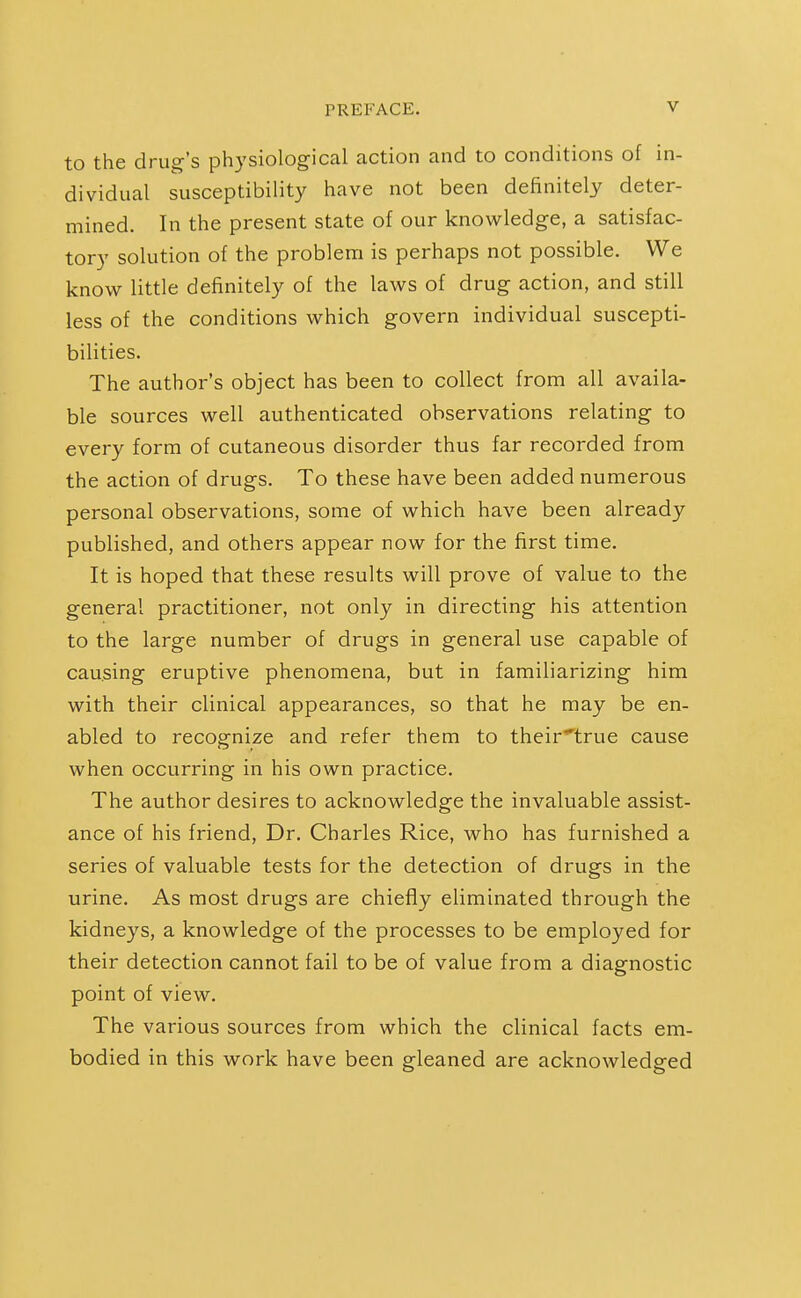 to the drug's physiological action and to conditions of in- dividual susceptibility have not been definitely deter- mined. In the present state of our knowledge, a satisfac- tory solution of the problem is perhaps not possible. We know little definitely of the laws of drug action, and still less of the conditions which govern individual suscepti- bilities. The author's object has been to collect from all availa- ble sources well authenticated observations relating to every form of cutaneous disorder thus far recorded from the action of drugs. To these have been added numerous personal observations, some of which have been already published, and others appear now for the first time. It is hoped that these results will prove of value to the general practitioner, not only in directing his attention to the large number of drugs in general use capable of causing eruptive phenomena, but in familiarizing him with their clinical appearances, so that he may be en- abled to recognize and refer them to their^true cause when occurring in his own practice. The author desires to acknowledge the invaluable assist- ance of his friend, Dr. Charles Rice, who has furnished a series of valuable tests for the detection of drugs in the urine. As most drugs are chiefly eliminated through the kidneys, a knowledge of the processes to be employed for their detection cannot fail to be of value from a diagnostic point of view. The various sources from which the clinical facts em- bodied in this work have been gleaned are acknowledged