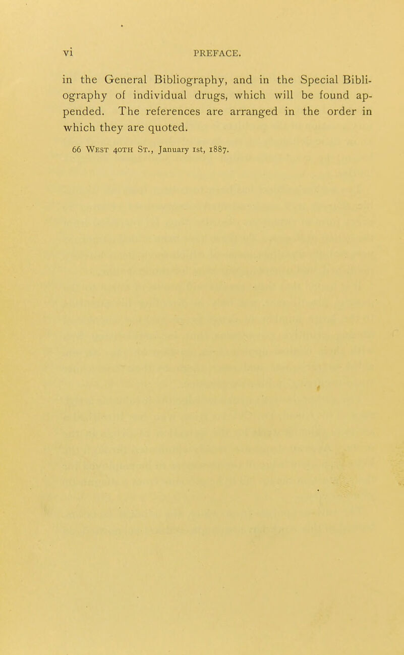 in the General Bibliography, and in the Special Bibli- ography of individual drugs, which will be found ap- pended. The references are arranged in the order in which they are quoted. 66 West 40TH St., January ist, 1887.