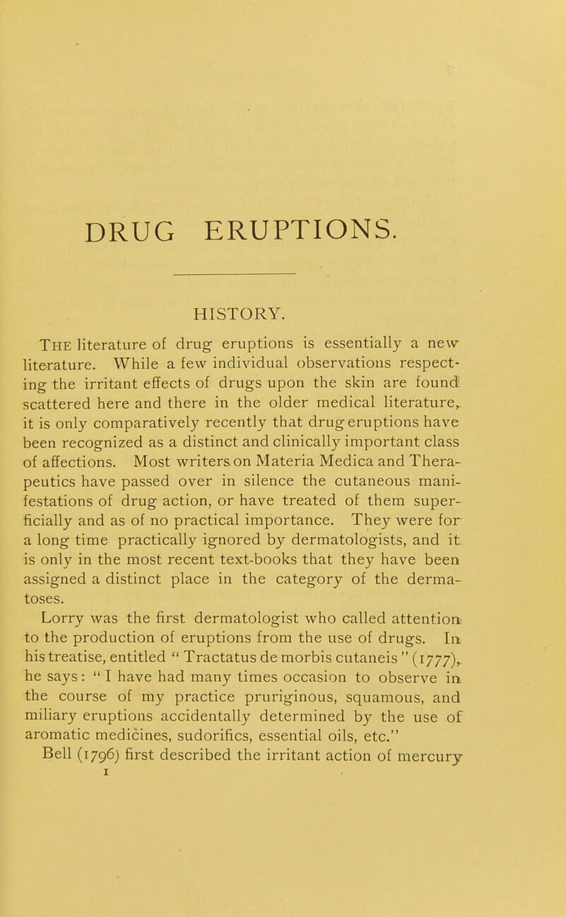 DRUG ERUPTIONS. HISTORY. The literature of drug eruptions is essentially a new literature. While a few individual observations respect- ing the irritant effects of drugs upon the skin are found scattered here and there in the older medical literature,, it is only comparatively recently that drug eruptions have been recognized as a distinct and clinically important class of affections. Most writers on Materia Medica and Thera- peutics have passed over in silence the cutaneous mani- festations of drug action, or have treated of them super- ficially and as of no practical importance. They were for a long time practically ignored by dermatologists, and it is only in the most recent text-books that they have been assigned a distinct place in the category of the derma- toses. Lorry was the first dermatologist who called attentiom to the production of eruptions from the use of drugs. la his treatise, entitled  Tractatus de morbis cutaneis  (1777),. he says: I have had many times occasion to observe in the course of my practice pruriginous, squamous, and miliary eruptions accidentally determined by the use of aromatic medicines, sudorifics, essential oils, etc. Bell (1796) first described the irritant action of mercury