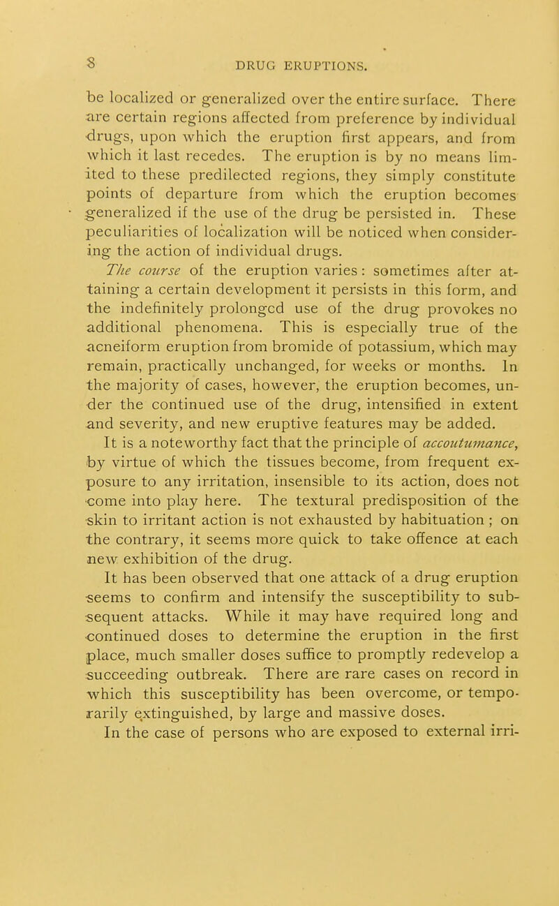 be localized or generalized over the entire surface. There are certain regions affected from preference by individual ■drugs, upon which the eruption first appears, and from which it last recedes. The eruption is by no means lim- ited to these predilected regions, they simply constitute points of departure from which the eruption becomes generalized if the use of the drug be persisted in. These peculiarities of localization will be noticed when consider- ing the action of individual drugs. 77/1? course of the eruption varies : sometimes after at- taining a certain development it persists in this form, and the indefinitely prolonged use of the drug provokes no additional phenomena. This is especially true of the acneiform eruption from bromide of potassium, which may remain, practically unchanged, for weeks or months. In the majority of cases, however, the eruption becomes, un- der the continued use of the drug, intensified in extent and severity, and new eruptive features may be added. It is a noteworthy fact that the principle of accoutmnance, by virtue of which the tissues become, from frequent ex- posure to any irritation, insensible to its action, does not come into play here. The textural predisposition of the skin to irritant action is not exhausted by habituation ; on the contrary, it seems more quick to take offence at each new exhibition of the drug. It has been observed that one attack of a drug eruption •seems to confirm and intensify the susceptibility to sub- sequent attacks. While it may have required long and •continued doses to determine the eruption in the first place, much smaller doses suffice to promptly redevelop a succeeding outbreak. There are rare cases on record in M^hich this susceptibility has been overcome, or tempo- rarily extinguished, by large and massive doses. In the case of persons who are exposed to external irri-