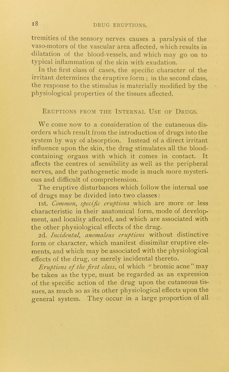 tremities of the sensory nerves causes a paralysis of the vaso-motors of the vascular area affected, which results in dilatation of the blood-vessels, and which may go on to typical inflammation o^ the skin with exudation. In the first class of cases, the specific character of the irritant determines the eruptive form ; in the second class, the response to the stimulus is materially modified by the ph3-'siological properties of the tissues affected. Eruptions from the Internal Use of Drugs. We come now to a consideration of the cutaneous dis- orders which result from the introduction of drugs into the system by way of absorption. Instead of a direct irritant influence upon the skin, the drug stimulates all the blood- containing organs with which it comes in contact. It aflects the centres of sensibility as well as the peripheral nerves, and the pathogenetic mode is much more mysteri- ous and difficult of comprehension. The eruptive disturbances which follow the internal use of drugs may be divided into two classes: 1st. Common, specific ertiptions which are more or less characteristic in their anatomical form, mode of develop- ment, and locality affected, and which are associated with the other physiological effects of the drug. 2d. Incidental, anomalous eruptions without distinctive form or character, which manifest dissimilar eruptive ele- ments, and which may be associated with the physiological effects of the drug, or merely incidental thereto. Eruptions of the first class, of which  bromic acne may be taken as the type, must be regarded as an expression of the specific action of the drug upon the cutaneous tis- sues, as much so as its other physiological effects upon the general system. They occur in a large proportion of all