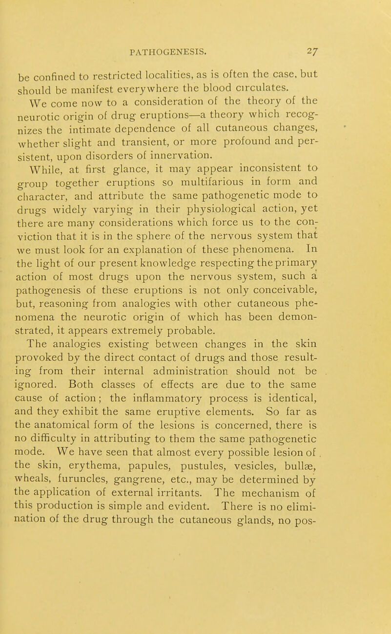 be confined to restricted localities, as is often the case, but should be manifest everywhere the blood circulates. We come now to a consideration of the theory of the neurotic origin of drug eruptions—a theory which recog- nizes the intimate dependence of all cutaneous changes, whether slight and transient, or more profound and per- sistent, upon disorders of innervation. While, at first glance, it may appear inconsistent to group together eruptions so multifarious in form and character, and attribute the same pathogenetic mode to drugs widely varying in their physiological action, yet there are many considerations which force us to the con- viction that it is in the sphere of the nervous system that we must look for an explanation of these phenomena. In the light of our present knowledge respecting the primary action of most drugs upon the nervous system, such a pathogenesis of these eruptions is not only conceivable, but, reasoning from analogies with other cutaneous phe- nomena the neurotic origin of which has been demon- strated, it appears extremely probable. The analogies existing between changes in the skin provoked by the direct contact of drugs and those result- ing from their internal administration should not be ignored. Both classes of effects are due to the same cause of action; the inflammatory process is identical, and they exhibit the same eruptive elements. So far as the anatomical form of the lesions is concerned, there is no difficulty in attributing to them the same pathogenetic mode. We have seen that almost every possible lesion of. the skin, erythema, papules, pustules, vesicles, bullae, wheals, furuncles, gangrene, etc., may be determined by the application of external irritants. The mechanism of this production is simple and evident. There is no elimi- nation of the drug through the cutaneous glands, no pos-