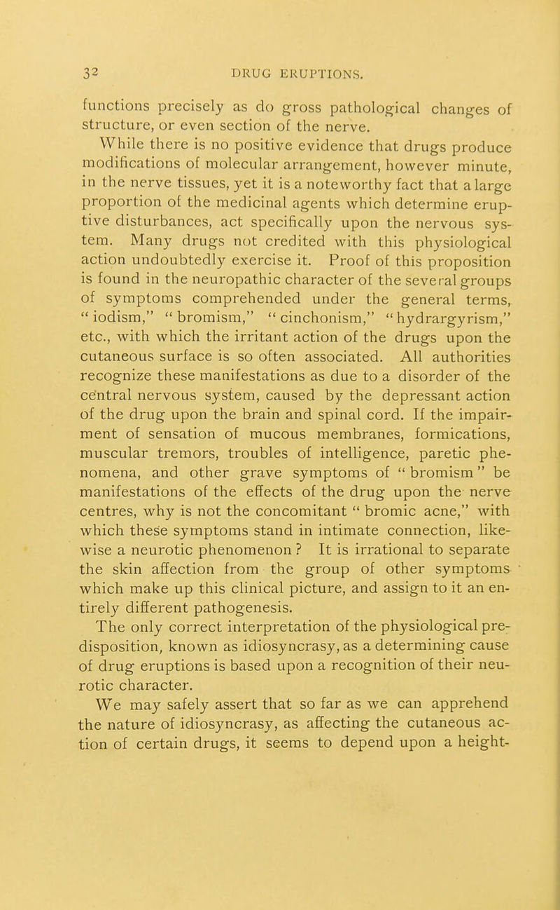 functions precisely as do gross pathological changes of structure, or even section of the nerve. While there is no positive evidence that drugs produce modifications of molecular arrangement, however minute, in the nerve tissues, yet it is a noteworthy fact that a large proportion of the medicinal agents which determine erup- tive disturbances, act specifically upon the nervous sys- tem. Many drugs not credited with this physiological action undoubtedly exercise it. Proof of this proposition is found in the neuropathic character of the several groups of symptoms comprehended under the general terms,  iodism,  bromism,  cinchonism,  hydrargyrism, etc., with which the irritant action of the drugs upon the cutaneous surface is so often associated. All authorities recognize these manifestations as due to a disorder of the central nervous system, caused by the depressant action of the drug upon the brain and spinal cord. If the impair- ment of sensation of mucous membranes, formications, muscular tremors, troubles of intelligence, paretic phe- nomena, and other grave symptoms of  bromism be manifestations of the effects of the drug upon the nerve centres, why is not the concomitant  bromic acne, with which these symptoms stand in intimate connection, like- wise a neurotic phenomenon ? It is irrational to separate the skin affection from the group of other symptoms which make up this clinical picture, and assign to it an en- tirely different pathogenesis. The only correct interpretation of the physiological pre- disposition, known as idiosyncrasy, as a determining cause of drug eruptions is based upon a recognition of their neu- rotic character. We may safely assert that so far as we can apprehend the nature of idiosyncrasy, as affecting the cutaneous ac- tion of certain drugs, it seems to depend upon a height-