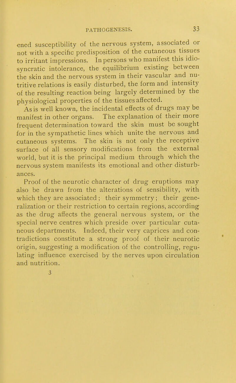 ened susceptibility of the nervous system, associated or not with a specific predisposition of the cutaneous tissues to irritant impressions. In persons who manifest this idio- syncratic intolerance, the equilibrium existing between the skin and the nervous system in their vascular and nu- tritive relations is easily disturbed, the form and intensity of the resulting reaction being largely determined by the physiological properties of the tissues affected. As is well known, the incidental effects of drugs may be manifest in other organs. The explanation of their more frequent determination toward the skin must be sought for in the sympathetic lines which unite the nervous and cutaneous systems. The skin is not only the receptive surface of all sensory modifications from the external world, but it is the principal medium through which the nervous system manifests its emotional and other disturb- ances. Proof of the neurotic character of drug eruptions may also be drawn from the alterations of sensibility, with which they are associated ; their symmetry; their gene- ralization or their restriction to certain regions, according as the drug affects the general nervous system, or the special nerve centres which preside over particular cuta- neous departments. Indeed, their very caprices and con- tradictions constitute a strong proof of their neurotic origin, suggesting a modification of the controlling, regu- lating influence exercised by the nerves upon circulation and nutrition. 3