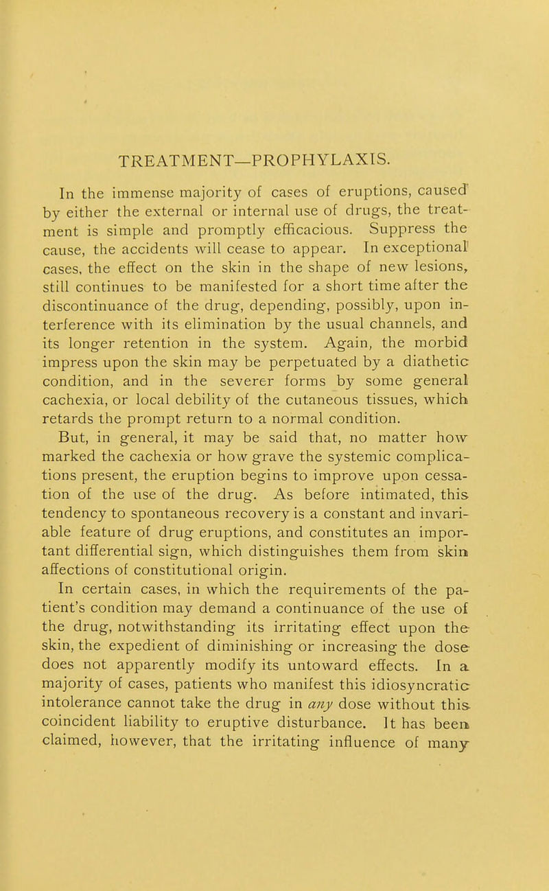 TREATMENT—PROPHYLAXIS. In the immense majority of cases of eruptions, caused by either the external or internal use of drugs, the treat- ment is simple and promptly efficacious. Suppress the cause, the accidents will cease to appear. In exceptional' cases, the effect on the skin in the shape of new lesions, still continues to be manifested for a short time after the discontinuance of the drug-, depending-, possibly, upon in- terference with its elimination by the usual channels, and its longer retention in the system. Again, the morbid impress upon the skin may be perpetuated by a diathetic condition, and in the severer forms by some general cachexia, or local debility of the cutaneous tissues, which retards the prompt return to a normal condition. But, in general, it may be said that, no matter how marked the cachexia or how grave the systemic complica- tions present, the eruption begins to improve upon cessa- tion of the use of the drug. As before intimated, this tendency to spontaneous recovery is a constant and invari- able feature of drug eruptions, and constitutes an impor- tant differential sign, which distinguishes them from skin affections of constitutional origin. In certain cases, in which the requirements of the pa- tient's condition may demand a continuance of the use of the drug, notwithstanding its irritating effect upon the- skin, the expedient of diminishing or increasing the dose does not apparently modify its untoward effects. In a majority of cases, patients who manifest this idiosyncratic intolerance cannot take the drug in any dose without this coincident liability to eruptive disturbance. It has been claimed, however, that the irritating influence of many