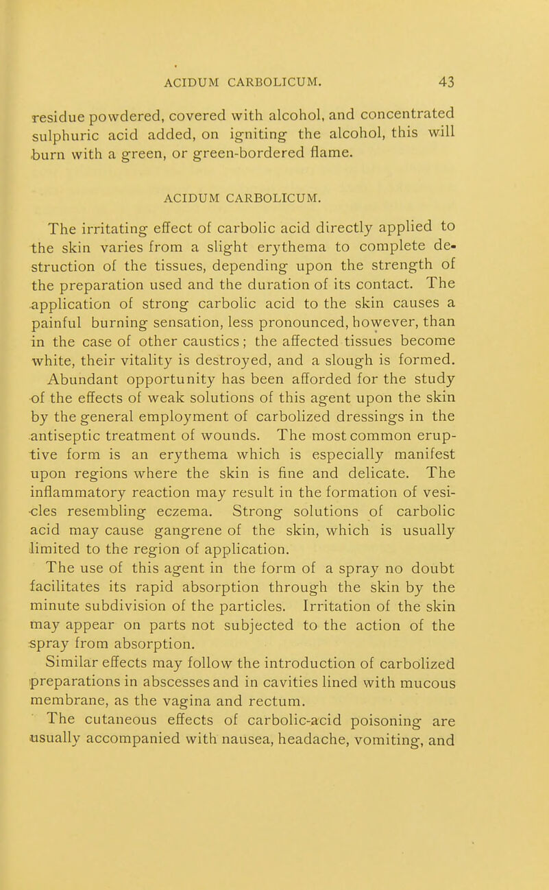 residue powdered, covered with alcohol, and concentrated sulphuric acid added, on igniting the alcohol, this will burn with a green, or green-bordered flame. ACIDUM CARBOLICUM. The irritating effect of carbolic acid directly applied to the skin varies from a slight erythema to complete de- struction of the tissues, depending upon the strength of the preparation used and the duration of its contact. The application of strong carbolic acid to the skin causes a painful burning sensation, less pronounced, however, than in the case of other caustics; the affected tissues become white, their vitality is destroyed, and a slough is formed. Abundant opportunity has been afforded for the study of the effects of weak solutions of this agent upon the skin by the general employment of carbolized dressings in the antiseptic treatment of wounds. The most common erup- tive form is an erythema which is especially manifest upon regions where the skin is fine and delicate. The inflammatory reaction may result in the formation of vesi- cles resembling eczema. Strong solutions of carbolic acid may cause gangrene of the skin, which is usually limited to the region of application. The use of this agent in the form of a spray no doubt facilitates its rapid absorption through the skin by the minute subdivision of the particles. Irritation of the skin may appear on parts not subjected to the action of the spray from absorption. Similar effects may follow the introduction of carbolized preparations in abscesses and in cavities lined with mucous membrane, as the vagina and rectum. The cutaneous effects of carbolic-acid poisoning are usually accompanied with nausea, headache, vomiting, and