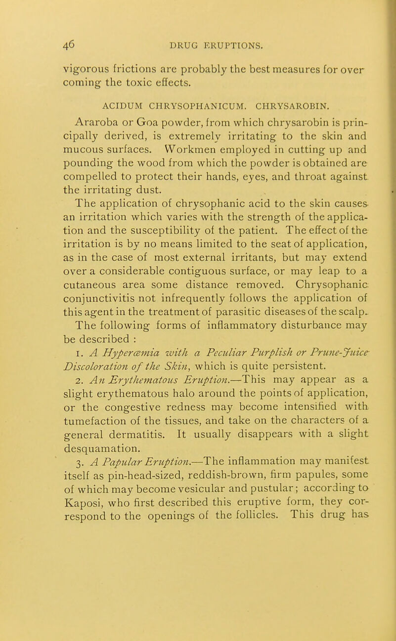 vigorous frictions are probably the best measures for over coming the toxic effects. ACIDUM CHRYSOPHANICUM. CHRYSAROBIN. Araroba or Goa powder, from which chrysarobin is prin- cipally derived, is extremely irritating to the skin and mucous surfaces. Workmen employed in cutting up and pounding the wood from which the powder is obtained are compelled to protect their hands, eyes, and throat against the irritating dust. The application of chrysophanic acid to the skin causes- an irritation which varies with the strength of the applica- tion and the susceptibility of the patient. The effect of the irritation is by no means limited to the seat of application, as in the case of most external irritants, but may extend over a considerable contiguous surface, or may leap to a cutaneous area some distance removed. Chrysophanic conjunctivitis not infrequently follows the application of this agent in the treatment of parasitic diseases of thescalp.- The following forms of inflammatory disturbance may be described : 1. A Hyper(Binia zvith a Peculiar Purplish or Prune-Juice- Discoloration of the Skin, which is quite persistent. 2. An Erythematous Eruption.—This may appear as a slight erythematous halo around the points of application, or the congestive redness may become intensified with tumefaction of the tissues, and take on the characters of a general dermatitis. It usually disappears with a slight desquamation. 3. A Papular Eruption.—The inflammation may manifest itself as pin-head-sized, reddish-brown, firm papules, some of which may become vesicular and pustular; according to Kaposi, who first described this eruptive form, they cor- respond to the openings of the follicles. This drug has