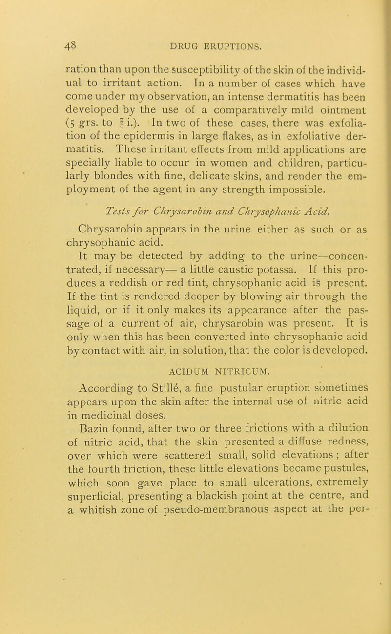 ration than upon the susceptibility of the skin of the individ- ual to irritant action. In a number of cases which have come under my observation, an intense dermatitis has been developed by the use of a comparatively mild ointment (5 grs. to 3 i.). In two of these cases, there was exfolia- tion of the epidermis in large flakes, as in exfoliative der- matitis. These irritant efTects from mild applications are specially liable to occur in women and children, particu- larly blondes with fine, delicate skins, and render the em- ployment of the agent in any strength impossible. Tests for CJirysarobin and ChrysopJianic Acid. Chrysarobin appears in the urine either as such or as chrysophanic acid. It may be detected by adding to the urine—concen- trated, if necessary— a little caustic potassa. if this pro- duces a reddish or red tint, chrysophanic acid is present. If the tint is rendered deeper by blowing air through the liquid, or if it only makes its appearance after the pas- sage of a current of air, chrysarobin was present. It is only when this has been converted into chrysophanic acid by contact with air, in solution, that the color is developed. ACIDUM NITRICUM. According to StilI6, a fine pustular eruption sometimes appears upon the skin after the internal use of nitric acid in medicinal doses. Bazin found, after two or three frictions with a dilution of nitric acid, that the skin presented a diffuse redness, over which were scattered small, solid elevations ; after the fourth friction, these little elevations became pustules, which soon gave place to small ulcerations, extremely superficial, presenting a blackish point at the centre, and a whitish zone of pseudo-membranous aspect at the per-