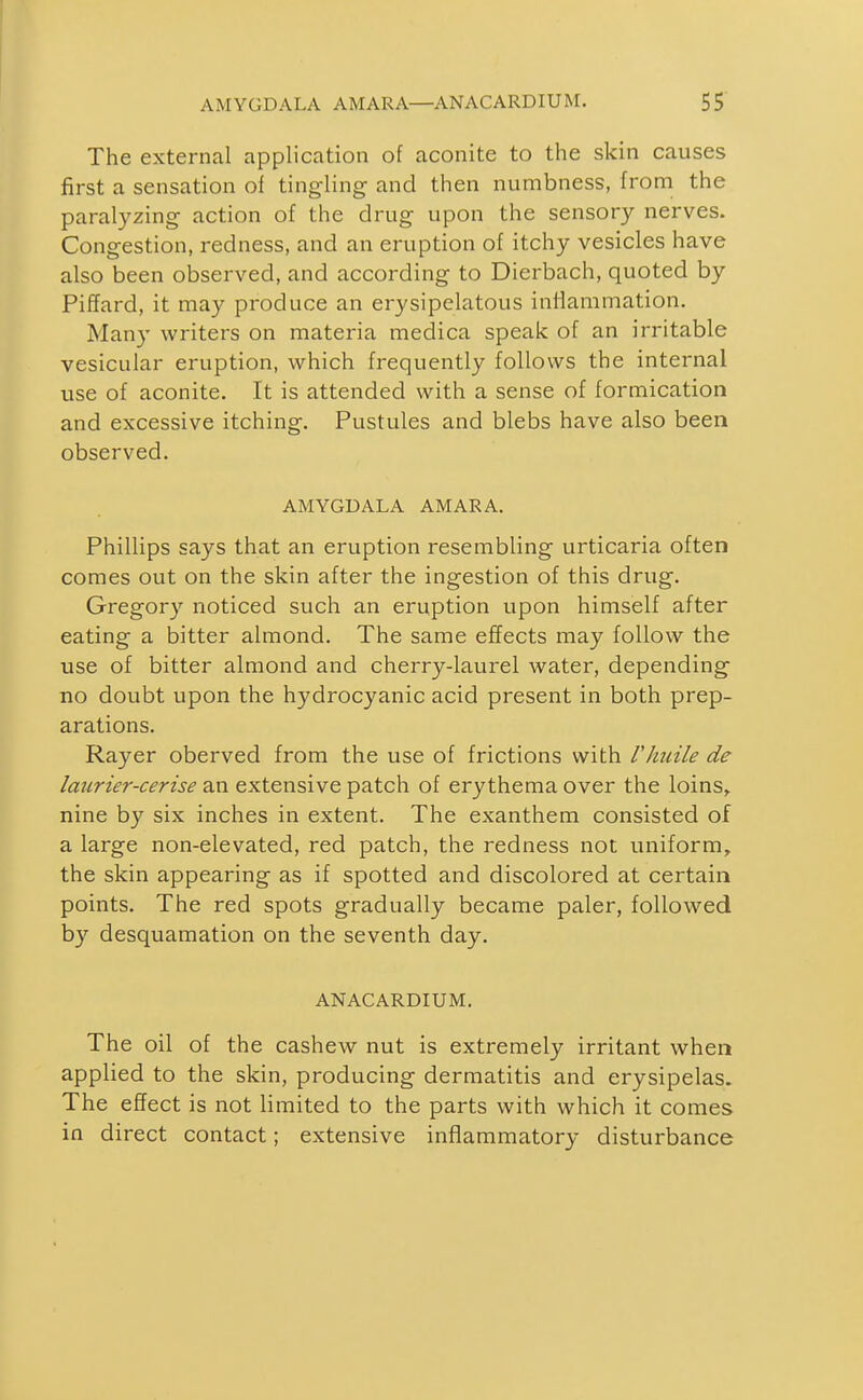 The external application of aconite to the skin causes first a sensation of tingling and then numbness, from the paralyzing action of the drug upon the sensory nerves. Congestion, redness, and an eruption of itchy vesicles have also been observed, and according to Dierbach, quoted by Piffard, it may produce an erysipelatous inilammation. Many writers on materia medica speak of an irritable vesicular eruption, which frequently follows the internal use of aconite. It is attended with a sense of formication and excessive itching. Pustules and blebs have also been observed. AMYGDALA AMARA. Phillips says that an eruption resembling urticaria often comes out on the skin after the ingestion of this drug. Gregory noticed such an eruption upon himself after eating a bitter almond. The same effects may follow the use of bitter almond and cherry-laurel water, depending no doubt upon the hydrocyanic acid present in both prep- arations. Rayer oberved from the use of frictions with Vhuile de Imirier-cerise an extensive patch of erythema over the loins, nine by six inches in extent. The exanthem consisted of a large non-elevated, red patch, the redness not uniform, the skin appearing as if spotted and discolored at certain points. The red spots gradually became paler, followed by desquamation on the seventh day. ANACARDIUM. The oil of the cashew nut is extremely irritant when applied to the skin, producing dermatitis and erysipelas. The effect is not limited to the parts with which it comes in direct contact; extensive inflammatory disturbance