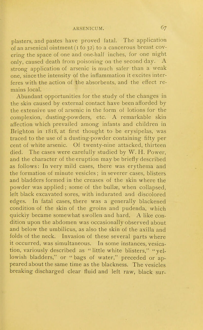 plasters, and pastes have proved fatal. The application of an arsenical ointment (i to 32) to a cancerous breast cov- ering the space of one and one-half inches, for one night only, caused death from poisoning on the second day. A strong application of arsenic is much safer than a weak one, since the intensity of the inflammation it excites inter- feres with the action of the absorbents, and the effect re- mains local. Abundant opportunities for the study of the changes in the skin caused by external contact have been afforded by the extensive use of arsenic in the form of lotions for the complexion, dusting-powders, etc. A remarkable skin affection which prevailed among infants and children in Brighton in 1818, at first thought to be erysipelas, was traced to the use of a dusting-powder containing fifty per cent of white arsenic. Of twenty-nine attacked, thirteen died. The cases were carefully studied by W. H. Power, and the character of the eruption may be brieff y described as follows: In very mild cases, there was erythema and the formation of minute vesicles; in severer cases, blisters and bladders formed in the creases of the skin where the powder was applied; some of the bullae, when collapsed, left black excavated sores, with indurated and discolored edges. In fatal cases, there was a generally blackened condition of the skin of the groins and pudenda, which quickly became somewhat swollen and hard. A like con- dition upon the abdomen was occasionally observed about and below the umbilicus, as also the skin of the axilla and folds of the neck. Invasion of these several parts where it occurred, was simultaneous. In some instances, vesica- tion, variously described as  little white blisters, yel- lowish bladders, or  bags of water, preceded or ap- peared about the same time as the blackness. The vesicles breaking discharged clear fluid and left raw, black sur-