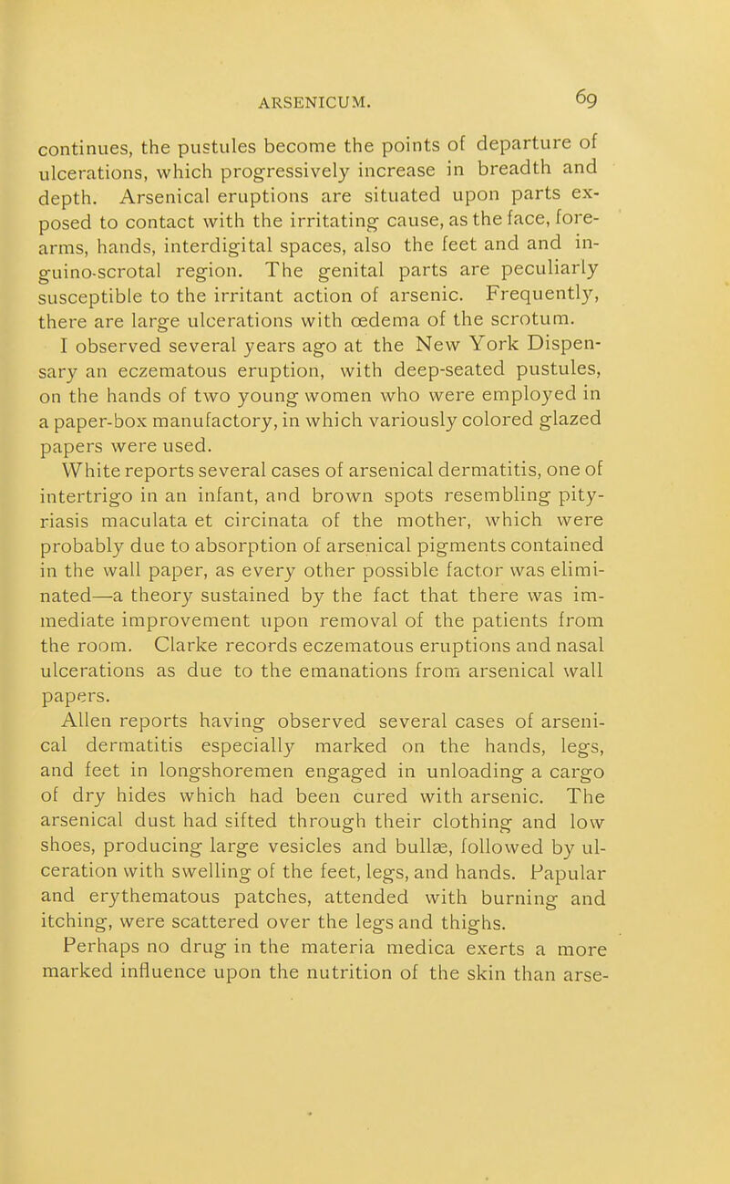 continues, the pustules become the points of departure of ulcerations, which progressively increase in breadth and depth. Arsenical eruptions are situated upon parts ex- posed to contact with the irritating cause, as the face, fore- arms, hands, interdigital spaces, also the feet and and in- guino-scrotal region. The genital parts are peculiarly susceptible to the irritant action of arsenic. Frequently, there are large ulcerations with oedema of the scrotum. I observed several years ago at the New York Dispen- sary an eczematous eruption, with deep-seated pustules, on the hands of two young women who were employed in a paper-box manufactory, in which variously colored glazed papers were used. White reports several cases of arsenical dermatitis, one of intertrigo in an infant, and brown spots resembling pity- riasis maculata et circinata of the mother, which were probably due to absorption of arsenical pigments contained in the wall paper, as every other possible factor was elimi- nated—a theory sustained by the fact that there was im- mediate improvement upon removal of the patients from the room. Clarke records eczematous eruptions and nasal ulcerations as due to the emanations from arsenical wall papers. Allen reports having observed several cases of arseni- cal dermatitis especially marked on the hands, legs, and feet in longshoremen engaged in unloading a cargo of dry hides which had been cured with arsenic. The arsenical dust had sifted through their clothing and low shoes, producing large vesicles and bullge, followed by ul- ceration with swelling of the feet, legs, and hands. Papular and erythematous patches, attended with burning and itching, were scattered over the legs and thighs. Perhaps no drug in the materia medica exerts a more marked influence upon the nutrition of the skin than arse-