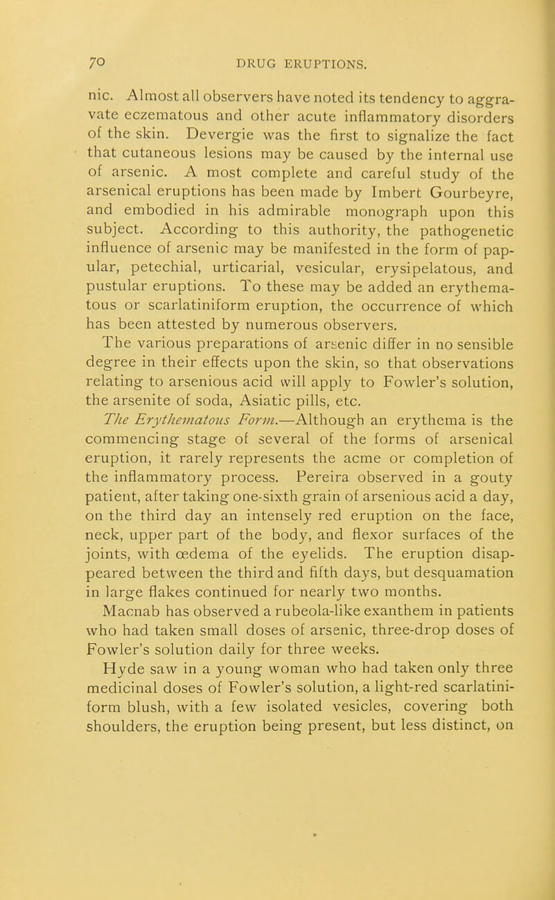 nic. Almost all observers have noted its tendency to aggra- vate eczematous and other acute inflammatory disorders of the skin. Devergie was the first to signalize the fact that cutaneous lesions may be caused by the internal use of arsenic. A most complete and careful study of the arsenical eruptions has been made by Imbert Gourbeyre, and embodied in his admirable monograph upon this subject. According to this authority, the pathogenetic influence of arsenic may be manifested in the form of pap- ular, petechial, urticarial, vesicular, erysipelatous, and pustular eruptions. To these may be added an erythema- tous or scarlatiniform eruption, the occurrence of which has been attested by numerous observers. The various preparations of arsenic differ in no sensible degree in their effects upon the skin, so that observations relating to arsenious acid will apply to Fowler's solution, the arsenite of soda, Asiatic pills, etc. The Erythematous Form.—Although an erythema is the commencing stage of several of the forms of arsenical eruption, it rarely represents the acme or completion of the inflammatory process. Pereira observed in a gouty patient, after taking one-sixth grain of arsenious acid a day, on the third day an intensely red eruption on the face, neck, upper part of the body, and flexor surfaces of the joints, with oedema of the eyelids. The eruption disap- peared between the third and fifth days, but desquamation in large flakes continued for nearly two months. Macnab has observed a rubeola-like exanthem in patients who had taken small doses of arsenic, three-drop doses of Fowler's solution daily for three weeks. Hyde saw in a young woman who had taken only three medicinal doses of Fowler's solution, a light-red scarlatini- form blush, with a few isolated vesicles, covering both shoulders, the eruption being present, but less distinct, on
